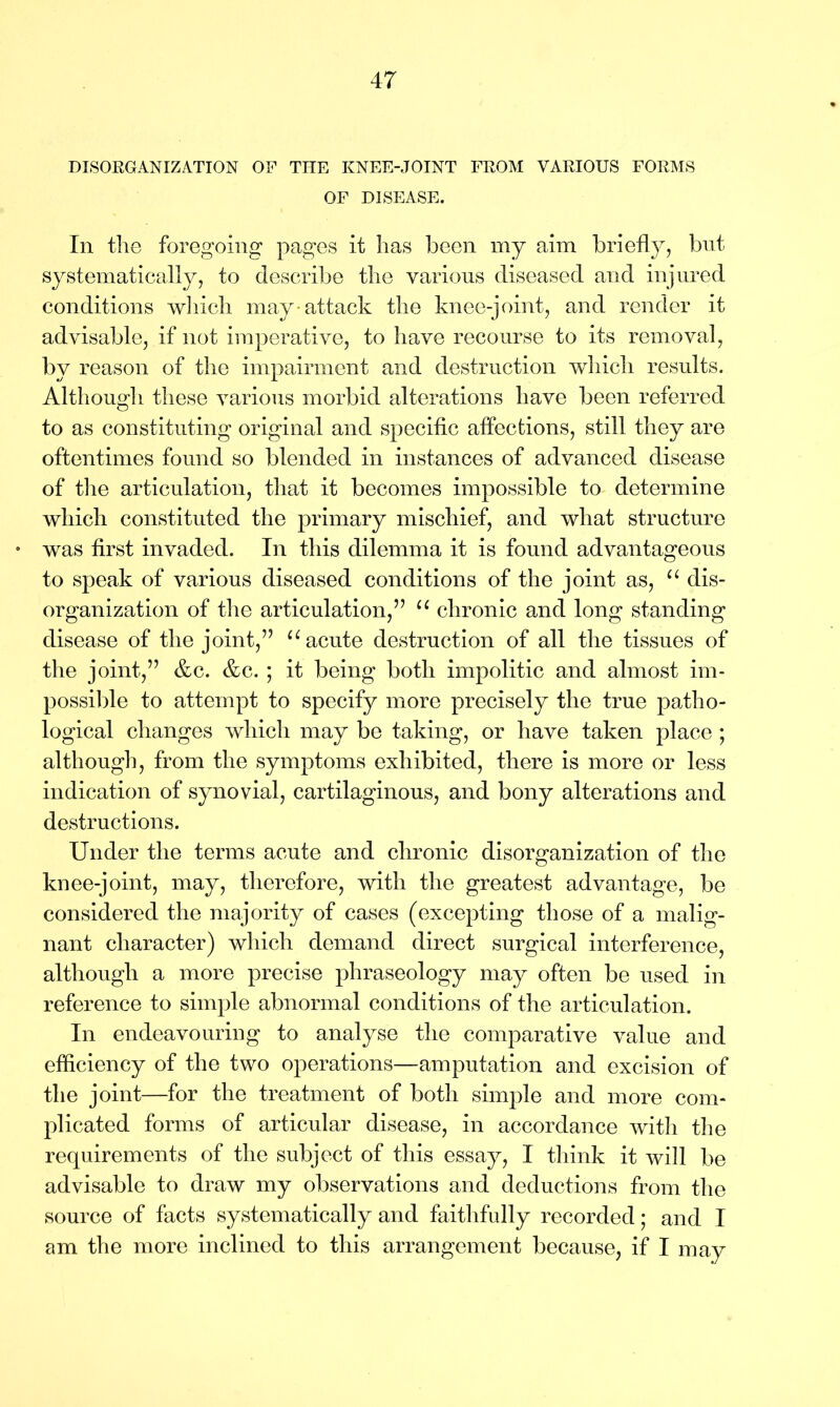 DISORGANIZATION OF THE KNEE-JOINT FROM VARIOUS FORMS OF DISEASE. In the foregoing pages it has been my aim briefly, but systematically, to describe the various diseased and injured conditions which may-attack the knee-joint, and render it advisable, if not imperative, to have recourse to its removal, by reason of the impairment and destruction which results. Although these various morbid alterations have been referred to as constituting original and specific affections, still they are oftentimes found so blended in instances of advanced disease of the articulation, that it becomes impossible to determine which constituted the primary mischief, and what structure • was first invaded. In this dilemma it is found advantageous to speak of various diseased conditions of the joint as, u dis- organization of the articulation,” u chronic and long standing disease of the joint,” u acute destruction of all the tissues of the joint,” &c. &c. ; it being both impolitic and almost im- possible to attempt to specify more precisely the true patho- logical changes which may be taking, or have taken place ; although, from the symptoms exhibited, there is more or less indication of synovial, cartilaginous, and bony alterations and destructions. Under the terms acute and chronic disorganization of the knee-joint, may, therefore, with the greatest advantage, be considered the majority of cases (excepting those of a malig- nant character) which demand direct surgical interference, although a more precise phraseology may often be used in reference to simple abnormal conditions of the articulation. In endeavouring to analyse the comparative value and efficiency of the two operations—amputation and excision of the joint—for the treatment of both simple and more com- plicated forms of articular disease, in accordance with the requirements of the subject of this essay, I think it will be advisable to draw my observations and deductions from the source of facts systematically and faithfully recorded; and I am the more inclined to this arrangement because, if I may