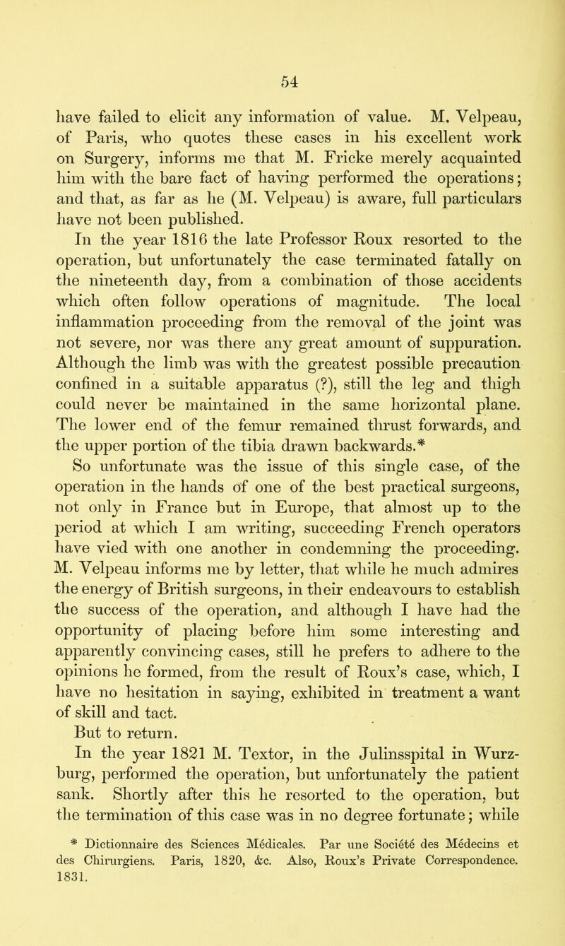 have failed to elicit any information of value. M. Velpeau, of Paris, who quotes these cases in his excellent work on Surgery, informs me that M. Fricke merely acquainted him with the bare fact of having performed the operations; and that, as far as he (M. Velpeau) is aware, full particulars have not been published. In the year 1816 the late Professor Roux resorted to the operation, but unfortunately the case terminated fatally on the nineteenth day, from a combination of those accidents which often follow operations of magnitude. The local inflammation proceeding from the removal of the joint was not severe, nor was there any great amount of suppuration. Although the limb was with the greatest possible precaution confined in a suitable apparatus (?), still the leg and thigh could never be maintained in the same horizontal plane. The lower end of the femur remained thrust forwards, and the upper portion of the tibia drawn backwards.* So unfortunate was the issue of this single case, of the operation in the hands of one of the best practical surgeons, not only in France but in Europe, that almost up to the period at which I am writing, succeeding French operators have vied with one another in condemning the proceeding. M. Velpeau informs me by letter, that while he much admires the energy of British surgeons, in their endeavours to establish the success of the operation, and although I have had the opportunity of placing before him some interesting and apparently convincing cases, still he prefers to adhere to the opinions he formed, from the result of Roux’s case, which, I have no hesitation in saying, exhibited in treatment a want of skill and tact. But to return. In the year 1821 M. Textor, in the Julinsspital in Wurz- burg, performed the operation, but unfortunately the patient sank. Shortly after this he resorted to the operation, but the termination of this case was in no degree fortunate; while # Dictionnaire des Sciences Medicales. Par une Soci6t6 des Medecins et des Chirurgiens. Paris, 1820, &c. Also, Poux’s Private Correspondence. 1831.