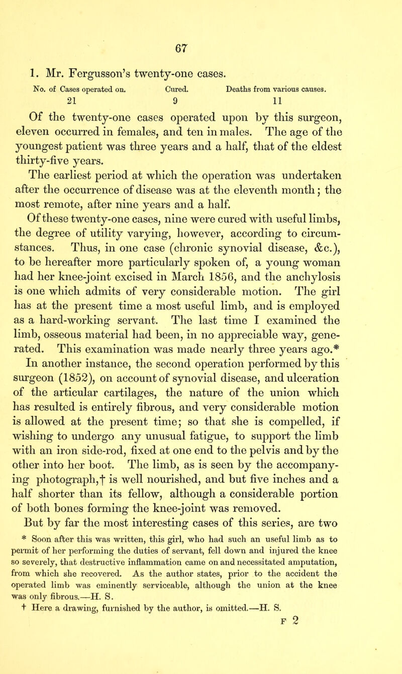 1. Mr. Fergusson’s twenty-one cases. No. of Cases operated on. Cured. Deaths from various causes. 21 9 11 Of the twenty-one cases operated upon by this surgeon, eleven occurred in females, and ten in males. The age of the youngest patient was three years and a half, that of the eldest thirty-five years. The earliest period at which the operation was undertaken after the occurrence of disease was at the eleventh month; the most remote, after nine years and a half. Of these twenty-one cases, nine were cured with useful limbs, the degree of utility varying, however, according to circum- stances. Thus, in one case (chronic synovial disease, &c.), to be hereafter more particularly spoken of, a young woman had her knee-joint excised in March 1856, and the anchylosis is one which admits of very considerable motion. The girl has at the present time a most useful limb, and is employed as a hard-working servant. The last time I examined the limb, osseous material had been, in no appreciable way, gene- rated. This examination was made nearly three years ago.* In another instance, the second operation performed by this surgeon (1852), on account of synovial disease, and ulceration of the articular cartilages, the nature of the union which has resulted is entirely fibrous, and very considerable motion is allowed at the present time; so that she is compelled, if wishing to undergo any unusual fatigue, to support the limb with an iron side-rod, fixed at one end to the pelvis and by the other into her boot. The limb, as is seen by the accompany- ing photograph, j* is well nourished, and but five inches and a half shorter than its fellow, although a considerable portion of both bones forming the knee-joint was removed. But by far the most interesting cases of this series, are two * Soon after this was written, this girl, who had such an useful limb as to permit of her performing the duties of servant, fell down and injured the knee so severely, that destructive inflammation came on and necessitated amputation, from which she recovered. As the author states, prior to the accident the operated limb was eminently serviceable, although the union at the knee was only fibrous.—H. S. t Here a drawing, furnished by the author, is omitted.—H. S. F 2