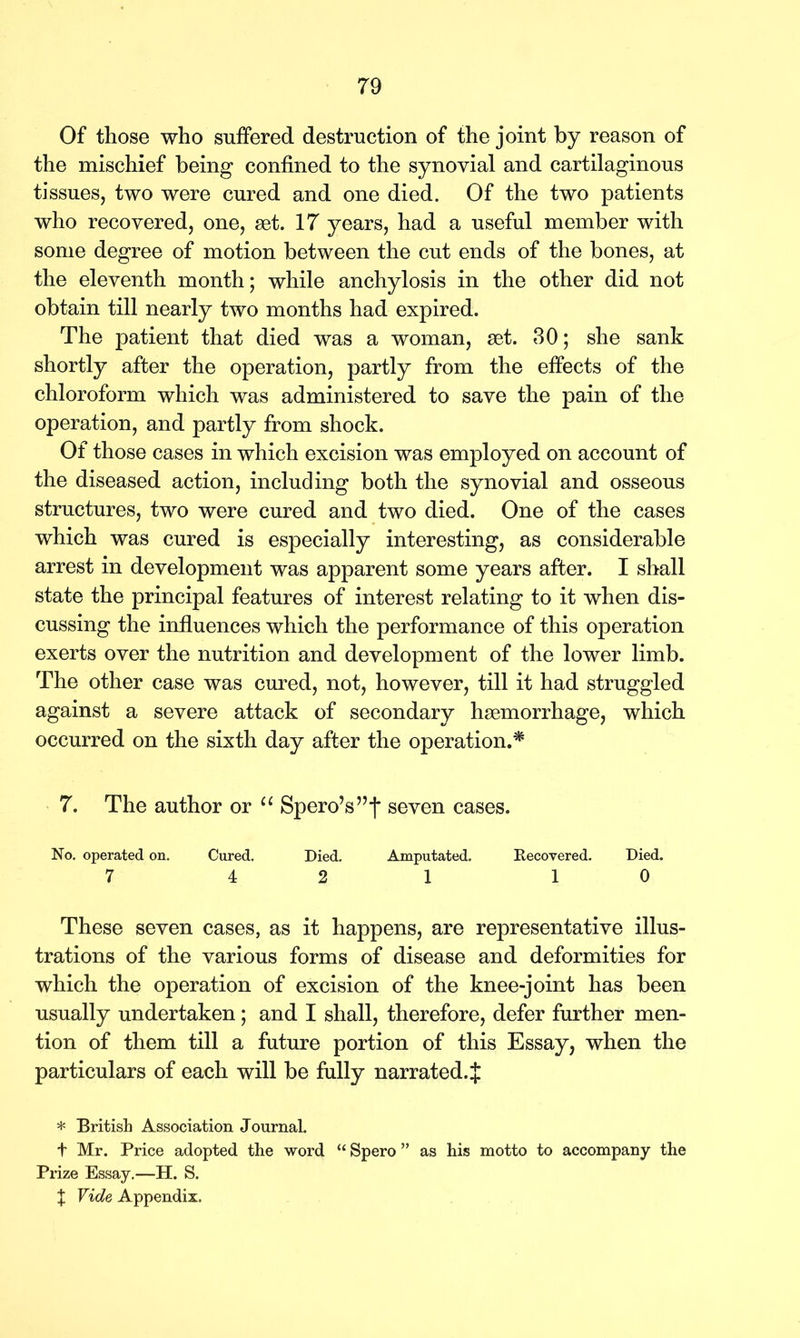 Of those who suffered destruction of the joint by reason of the mischief being confined to the synovial and cartilaginous tissues, two were cured and one died. Of the two patients who recovered, one, set. 17 years, had a useful member with some degree of motion between the cut ends of the bones, at the eleventh month; while anchylosis in the other did not obtain till nearly two months had expired. The patient that died was a woman, set. 30; she sank shortly after the operation, partly from the effects of the chloroform which was administered to save the pain of the operation, and partly from shock. Of those cases in which excision was employed on account of the diseased action, including both the synovial and osseous structures, two were cured and two died. One of the cases which was cured is especially interesting, as considerable arrest in development was apparent some years after. I shall state the principal features of interest relating to it when dis- cussing the influences which the performance of this operation exerts over the nutrition and development of the lower limb. The other case was cured, not, however, till it had struggled against a severe attack of secondary haemorrhage, which occurred on the sixth day after the operation.* 7. The author or “ SperoV’f seven cases. No. operated on. Cured. Died. Amputated. Recovered. Died. 7 4 2 1 1 0 These seven cases, as it happens, are representative illus- trations of the various forms of disease and deformities for which the operation of excision of the knee-joint has been usually undertaken; and I shall, therefore, defer further men- tion of them till a future portion of this Essay, when the particulars of each will be fully narrated. :j: * British Association Jonrnal. t Mr. Price adopted the word “ Spero ” as his motto to accompany the Prize Essay.—H. S. J Vide Appendix.