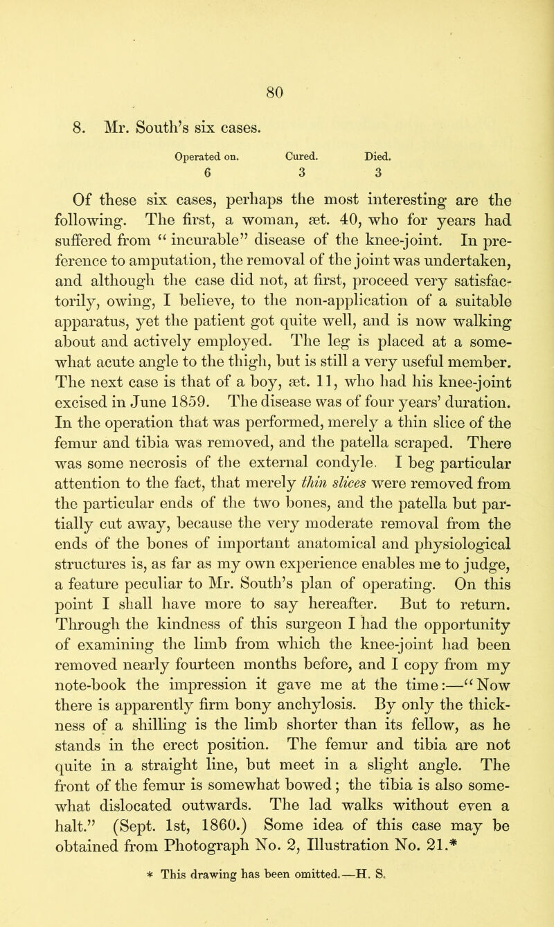 8. Mr. South’s six cases. Operated on. Cured. Died. 6 3 3 Of these six cases, perhaps the most interesting are the following. The first, a woman, set. 40, who for years had suffered from “ incurable” disease of the knee-joint. In pre- ference to amputation, the removal of the joint was undertaken, and although the case did not, at first, proceed very satisfac- torily, owing, I believe, to the non-application of a suitable apparatus, yet the patient got quite well, and is now walking about and actively employed. The leg is placed at a some- what acute angle to the thigh, but is still a very useful member. The next case is that of a boy, set. 11, who had his knee-joint excised in June 1859. The disease was of four years’ duration. In the operation that was performed, merely a thin slice of the femur and tibia was removed, and the patella scraped. There was some necrosis of the external condyle. I beg particular attention to the fact, that merely thin slices were removed from the particular ends of the two bones, and the patella but par- tially cut away, because the very moderate removal from the ends of the bones of important anatomical and physiological structures is, as far as my own experience enables me to judge, a feature peculiar to Mr. South’s plan of operating. On this point I shall have more to say hereafter. But to return. Through the kindness of this surgeon I had the opportunity of examining the limb from which the knee-joint had been removed nearly fourteen months before, and I copy from my note-book the impression it gave me at the time:—“Now there is apparently firm bony anchylosis. By only the thick- ness of a shilling is the limb shorter than its fellow, as he stands in the erect position. The femur and tibia are not quite in a straight line, but meet in a slight angle. The front of the femur is somewhat bowed; the tibia is also some- what dislocated outwards. The lad walks without even a halt.” (Sept. 1st, 1860.) Some idea of this case may be obtained from Photograph No. 2, Illustration No. 21.*