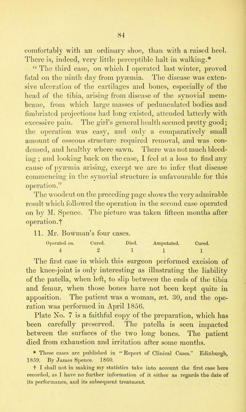 comfortably with an ordinary shoe, than with a raised heel. There is, indeed, very little perceptible halt in walking.* u The third case, on which I operated last winter, proved fatal on the ninth day from pyaemia. The disease was exten- sive ulceration of the cartilages and bones, especially of the head of the tibia, arising from disease of the synovial mem- brane, from which large masses of pedunculated bodies and fimbriated projections had long existed, attended latterly with excessive pain. The girl’s general health seemed pretty good; the operation was easy, and only a comparatively small amount of osseous structure required removal, and was con- densed, and healthy where sawn. There was not much bleed- ing ; and looking back on the case, I feel at a loss to find any cause of pyaemia arising, except we are to infer that disease commencing in the synovial structure is unfavourable for this operation.” The woodcut on the preceding page shows the very admirable result which followed the operation in the second case operated on by M. Spence. The picture was taken fifteen months after operation.! 11. Mr. Bowman’s four cases. Operated on. Cured. Died. Amputated. Cured. 4 2 11 1 The first case in which this surgeon performed excision of the knee-joint is only interesting as illustrating the liability of the patella, when left, to slip between the ends of the tibia and femur, when those bones have not been kept quite in apposition. The patient was a woman, set. 30, and the ope- ration was performed in April 1856. Plate No. 7 is a faithful copy of the preparation, which has been carefully preserved. The patella is seen impacted between the surfaces of the two long bones. The patient died from exhaustion and irritation after some months. * These cases are published in “Report of Clinical Cases.” Edinburgh, 1859. By James Spence. 1860. t I shall not in making my statistics take into account the first case here recorded, as I have no further information of it either as regards the date of its performance, and its subsequent treatment.