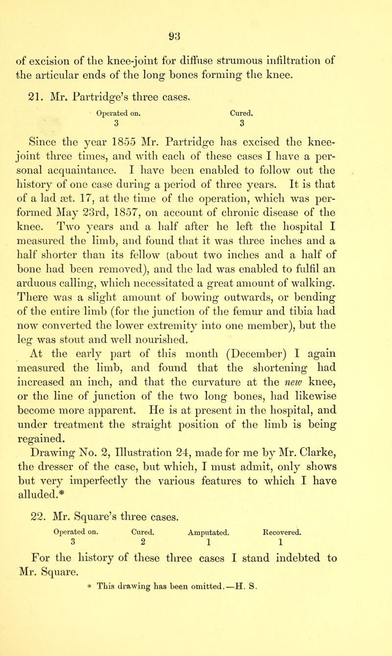 of excision of the knee-joint for diffuse strumous infiltration of the articular ends of the long hones forming the knee. 21. Mr. Partridge’s three cases. Operated on. Cured. 3 3 Since the year 1855 Mr. Partridge has excised the knee- joint three times, and with each of these cases I have a per- sonal acquaintance. I have been enabled to follow out the history of one case during a period of three years. It is that of a lad set. 17, at the time of the operation, which was per- formed May 23rd, 1857, on account of chronic disease of the knee. Two years and a half after he left the hospital I measured the limb, and found that it was three inches and a half shorter than its fellow (about two inches and a half of bone had been removed), and the lad was enabled to fulfil an arduous calling, which necessitated a great amount of walking. There was a slight amount of bowing outwards, or bending of the entire limb (for the junction of the femur and tibia had now converted the lower extremity into one member), but the leg was stout and well nourished. At the early part of this month (December) I again measured the limb, and found that the shortening had increased an inch, and that the curvature at the new knee, or the line of junction of the two long bones, had likewise become more apparent. He is at present in the hospital, and under treatment the straight position of the limb is being regained. Drawing No. 2, Illustration 24, made for me by Mr. Clarke, the dresser of the case, but which, I must admit, only shows but very imperfectly the various features to which I have alluded.# 22. Mr. Square’s three cases. Operated on. Cured. Amputated. Recovered. 3 2 11 For the history of these three cases I stand indebted to Mr. Square.