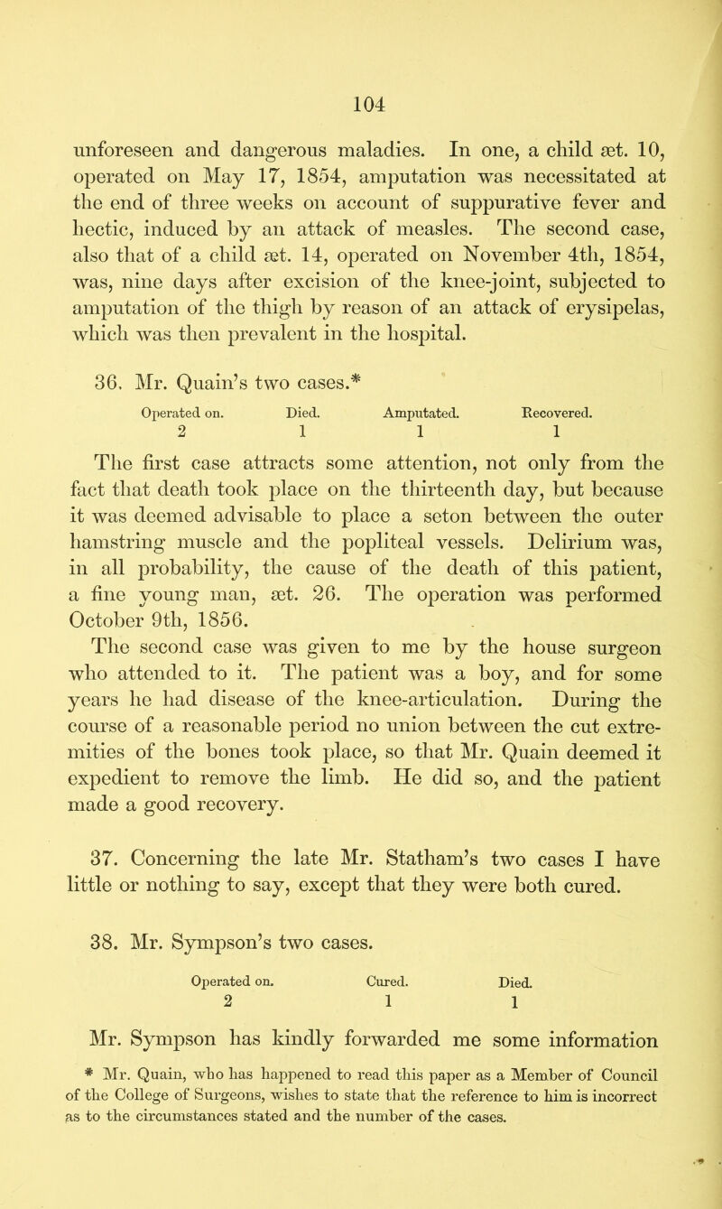 unforeseen and dangerous maladies. In one, a child set. 10, operated on May 17, 1854, amputation was necessitated at the end of three weeks on account of suppurative fever and hectic, induced by an attack of measles. The second case, also that of a child set. 14, operated on November 4th, 1854, was, nine days after excision of the knee-joint, subjected to amputation of the thigh by reason of an attack of erysipelas, which was then prevalent in the hospital. 36. Mr. Quain’s two cases.* Operated on. Died. Amputated. Recovered. 2 11 1 The first case attracts some attention, not only from the fact that death took place on the thirteenth day, but because it was deemed advisable to place a seton between the outer hamstring muscle and the popliteal vessels. Delirium was, in all probability, the cause of the death of this patient, a fine young man, set. 26. The operation was performed October 9th, 1856. The second case was given to me by the house surgeon who attended to it. The patient was a boy, and for some years he had disease of the knee-articulation. During the course of a reasonable period no union between the cut extre- mities of the bones took place, so that Mr. Quain deemed it expedient to remove the limb. He did so, and the patient made a good recovery. 37. Concerning the late Mr. Statham’s two cases I have little or nothing to say, except that they were both cured. 38. Mr. Sympson’s two cases. Operated on. Cured. Died. 2 1 1 Mr. Sympson has kindly forwarded me some information # Mr. Quain, who has happened to read this paper as a Member of Council of the College of Surgeons, wishes to state that the reference to him is incorrect as to the circumstances stated and the number of the cases.