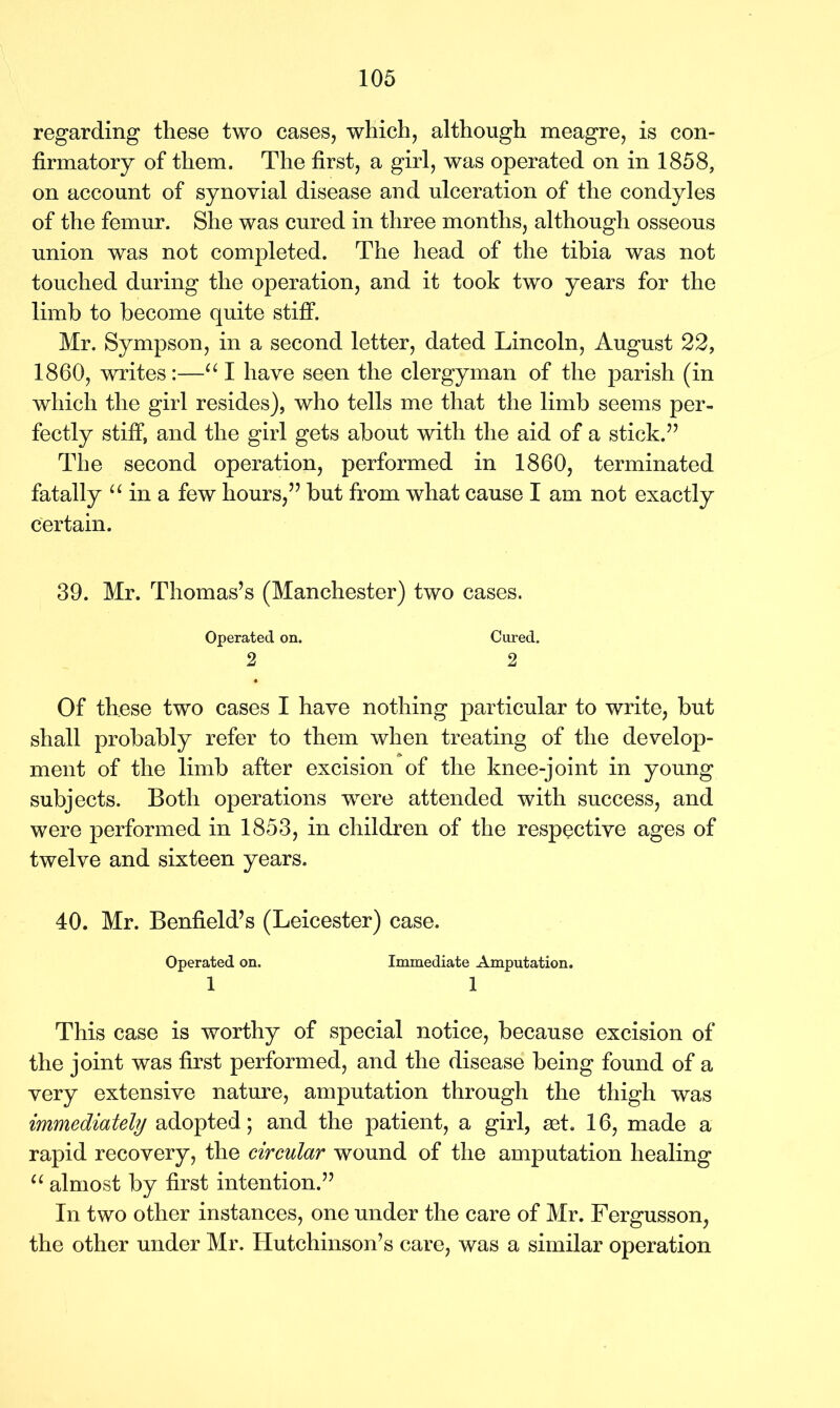 regarding these two cases, which, although meagre, is con- firmatory of them. The first, a girl, was operated on in 1858, on account of synovial disease and ulceration of the condyles of the femur. She was cured in three months, although osseous union was not completed. The head of the tibia was not touched during the operation, and it took two years for the limb to become quite stiff. Mr. Sympson, in a second letter, dated Lincoln, August 22, 1860, writes:—“ I have seen the clergyman of the parish (in which the girl resides), who tells me that the limb seems per- fectly stiff, and the girl gets about with the aid of a stick.” The second operation, performed in 1860, terminated fatally “ in a few hours,” but from what cause I am not exactly certain. 39. Mr. Thomas’s (Manchester) two cases. Operated on. Cured. 2 2 Of these two cases I have nothing particular to write, but shall probably refer to them when treating of the develop- ment of the limb after excision of the knee-joint in young subjects. Both operations wrere attended with success, and were performed in 1853, in children of the respective ages of twelve and sixteen years. 40. Mr. Benfield’s (Leicester) case. Operated on. Immediate Amputation. 1 1 This case is worthy of special notice, because excision of the joint was first performed, and the disease being found of a very extensive nature, amputation through the thigh was immediately adopted; and the patient, a girl, set. 16, made a rapid recovery, the circular wound of the amputation healing u almost by first intention.” In two other instances, one under the care of Mr. Fergusson, the other under Mr. Hutchinson’s care, was a similar operation