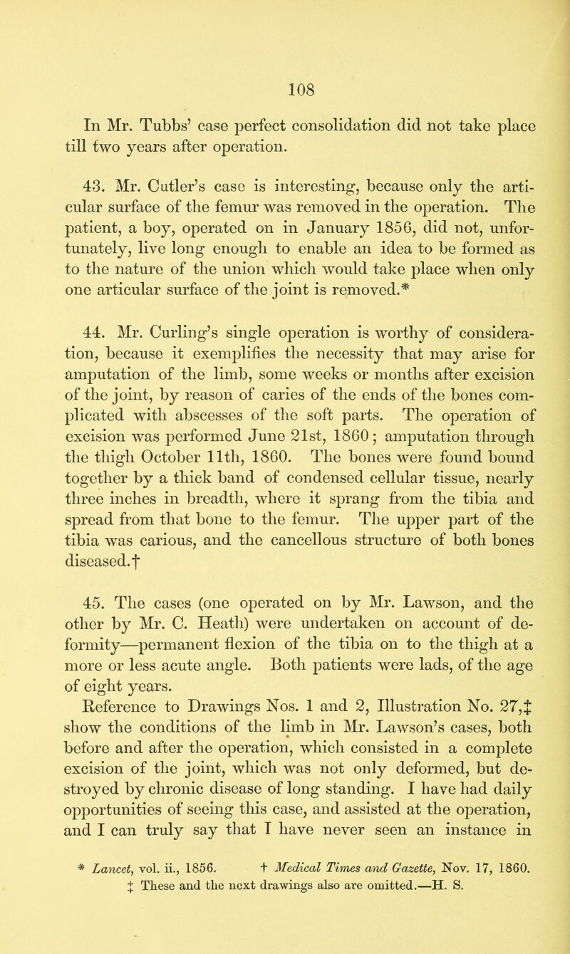 In Mr. Tubbs’ case perfect consolidation did not take place till two years after operation. 43. Mr. Cutler’s case is interesting, because only the arti- cular surface of the femur was removed in the operation. The patient, a boy, operated on in January 1856, did not, unfor- tunately, live long enough to enable an idea to be formed as to the nature of the union which would take place when only one articular surface of the joint is removed.'* 44. Mr. Curling’s single operation is worthy of considera- tion, because it exemplifies the necessity that may arise for amputation of the limb, some weeks or months after excision of the joint, by reason of caries of the ends of the bones com- plicated with abscesses of the soft parts. The operation of excision was performed June 21st, 1860; amputation through the thigh October 11th, 1860. The bones were found bound together by a thick band of condensed cellular tissue, nearly three inches in breadth, where it sprang from the tibia and spread from that bone to the femur. The upper part of the tibia was carious, and the cancellous structure of both bones diseased.*)* 45. The cases (one operated on by Mr. Lawson, and the other by Mr. C. Heath) were undertaken on account of de- formity—permanent flexion of the tibia on to the thigh at a more or less acute angle. Both patients were lads, of the age of eight years. Reference to Drawings Nos. 1 and 2, Illustration No. 27, J show the conditions of the limb in Mr. Lawson’s cases, both before and after the operation, which consisted in a complete excision of the joint, which was not only deformed, but de- stroyed by chronic disease of long standing. I have had daily opportunities of seeing this case, and assisted at the operation, and I can truly say that I have never seen an instance in * Lancet, vol. ii., 1856. t Medical Times and Gazette, Nov. 17, 1860. t These and the next drawings also are omitted.—H. S.