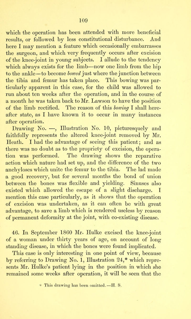 which the operation has been attended with more beneficial results, or followed by less constitutional disturbance. And here I may mention a feature which occasionally embarrasses the surgeon, and which very frequently occurs after excision of the knee-joint in young subjects. I allude to the tendency which always exists for the limb—now one limb from the hip to the ankle—to become bowed just where the junction between the tibia and femur has taken place. This bowing was par- ticularly apparent in this case, for the child was allowed to run about ten weeks after the operation, and in the course of a month he was taken back to Mr. Lawson to have the position of the limb rectified. The reason of this bowing T shall here- after state, as I have known it to occur in many instances after operation. Drawing No. —, Illustration No. 10, picturesquely and faithfully represents the altered knee-joint removed by Mr. Heath. I had the advantage of seeing this patient; and as there was no doubt as to the propriety of excision, the opera- tion was performed. The drawing shows the reparative action which nature had set up, and the difference of the two anchyloses which unite the femur to the tibia. The lad made a good recovery, but for several months the bond of union between the bones was flexible and yielding. Sinuses also existed which allowed the escape of a slight discharge. I mention this case particularly, as it shows that the operation of excision was undertaken, as it can often be with great advantage, to save a limb which is rendered useless by reason of permanent deformity at the joint, with co-existing disease. 46. In September 1860 Mr. Hulke excised the knee-joint of a woman under thirty years of age, on account of long standing disease, in which the bones were found implicated. This case is only interesting in one point of view, because by referring to Drawing No. 1, Illustration 24,* which repre- sents Mr. Hulke’s patient lying in the position in which she remained some weeks after operation, it will be seen that the