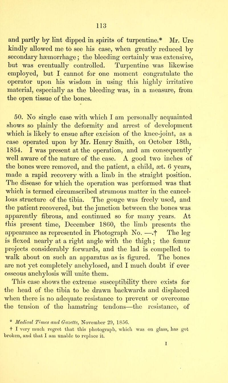 and partly by lint dipped in spirits of turpentine.* Mr. Ure kindly allowed me to see his case, when greatly reduced by secondary haemorrhage; the bleeding certainly was extensive, but was eventually controlled. Turpentine was likewise employed, but I cannot for one moment congratulate the operator upon his wisdom in using this highly irritative material, especially as the bleeding was, in a measure, from the open tissue of the bones. 50. No single case with which I am personally acquainted shows so plainly the deformity and arrest of development which is likely to ensue after excision of the knee-joint, as a case operated upon by Mr. Henry Smith, on October 18th, 1854. I was present at the operation, and am consequently well aware of the nature of the case. A good two inches of the bones were removed, and the patient, a child, set. 6 years, made a rapid recovery with a limb in the straight position. The disease for which the operation was performed was that which is termed circumscribed strumous matter in the cancel- lous structure of the tibia. The gouge was freely used, and the patient recovered, but the junction between the bones was apparently fibrous, and continued so for many years. At this present time, December 1860, the limb presents the appearance as represented in Photograph No. —.j* The leg is flexed nearly at a right angle with the thigh; the femur projects considerably forwards, and the lad is compelled to walk about on such an apparatus as is figured. The bones are not yet completely anchylosed, and I much doubt if ever osseous anchylosis will unite them. This case shows the extreme susceptibility there exists for the head of the tibia to be drawn backwards and displaced when there is no adequate resistance to prevent or overcome the tension of the hamstring tendons—the resistance, of * Medical Times and Gazette, November 29, 1856. t I very much regret that this photograph, which was on glass, has got broken, and that I am unable to replace it. I