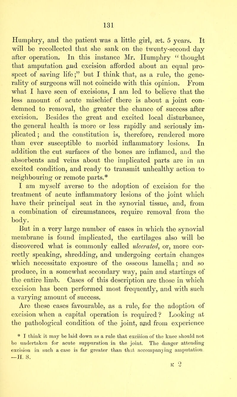 Humphry, and the patient was a little girl, set. 5 years. It will be recollected that she sank on the twenty-second day after operation. In this instance Mr. Humphry u thought that amputation &nd excision afforded about an equal pro- spect of saying life;” but I think that, as a rule, the gene- rality of surgeons will not coincide with this opinion. From what I have seen of excisions, I am led to believe that the less amount of acute mischief there is about a joint con- demned to removal, the greater the chance of success after excision. Besides the great and excited local disturbance, the general health is more or less rapidly and seriously im- plicated ; and the constitution is, therefore, rendered more than ever susceptible to morbid inflammatory lesions. In addition the cut surfaces of the bones are inflamed, and the absorbents and veins about the implicated parts are in an excited condition, and ready to transmit unhealthy action to neighbouring or remote parts.* I am myself averse to the adoption of excision for the treatment of acute inflammatory lesions of the joint which have their principal seat in the synovial tissue, and, from a combination of circumstances, require removal from the body. But in a very large number of cases in which the synovial membrane is found implicated, the cartilages also will be discovered what is commonly called ulcerated, or, more cor- rectly speaking, shredding, and undergoing certain changes which necessitate exposure of the osseous lamella; and so produce, in a somewhat secondary way, pain and startings of the entire limb. Cases of this description are those in which excision has been performed most frequently, and with such a varying amount of success. Are these cases favourable, as a rule, for the adoption of excision when a capital operation is required ? Looking at the pathological condition of the joint, and from experience # I think it may be laid down as a rule that excision of the knee should not be undertaken for acute suppuration in the joint. The danger attending excision in such a case is far greater than that accompanying amputation. —H. S. K 2