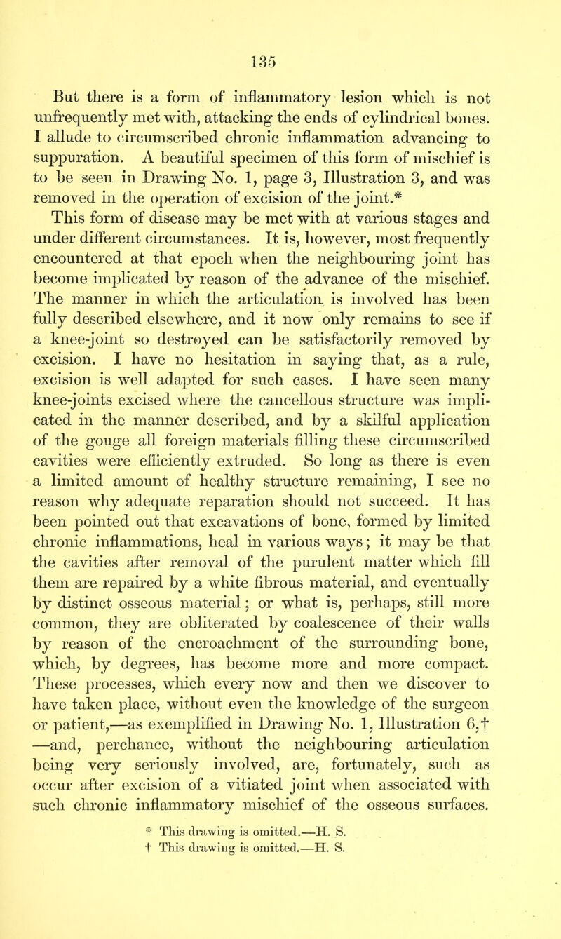 But there is a form of inflammatory lesion which is not unfrequently met with, attacking the ends of cylindrical bones. I allude to circumscribed chronic inflammation advancing to suppuration. A beautiful specimen of this form of mischief is to be seen in Drawing No. 1, page 3, Illustration 3, and was removed in the operation of excision of the joint.* This form of disease may be met with at various stages and under different circumstances. It is, however, most frequently encountered at that epoch when the neighbouring joint has become implicated by reason of the advance of the mischief. The manner in which the articulation is involved has been fully described elsewhere, and it now only remains to see if a knee-joint so destroyed can be satisfactorily removed by excision. I have no hesitation in saying that, as a rule, excision is well adapted for such cases. I have seen many knee-joints excised where the cancellous structure was impli- cated in the manner described, and by a skilful application of the gouge all foreign materials filling these circumscribed cavities were efficiently extruded. So long as there is even a limited amount of healthy structure remaining, I see no reason why adequate reparation should not succeed. It has been pointed out that excavations of bone, formed by limited chronic inflammations, heal in various ways; it may be that the cavities after removal of the purulent matter which fill them are repaired by a white fibrous material, and eventually by distinct osseous material; or what is, perhaps, still more common, they are obliterated by coalescence of their walls by reason of the encroachment of the surrounding bone, which, by degrees, has become more and more compact. These processes, which every now and then we discover to have taken place, without even the knowledge of the surgeon or patient,—as exemplified in Drawing No. 1, Illustration 6,f —and, perchance, without the neighbouring articulation being very seriously involved, are, fortunately, such as occur after excision of a vitiated joint when associated with such chronic inflammatory mischief of the osseous surfaces. iXs This drawing is omitted.—H. S. t This drawing is omitted.—H. S.