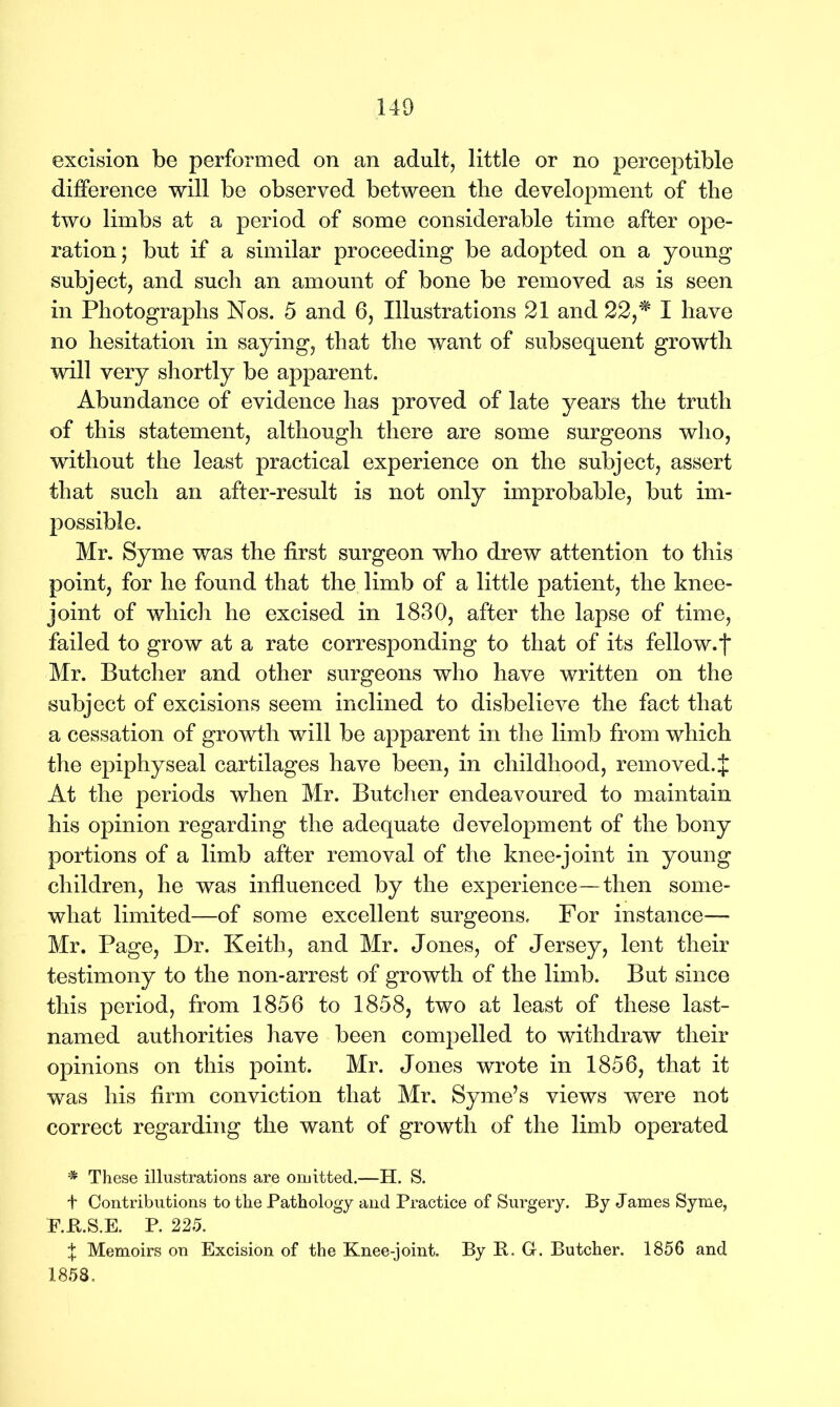 excision be performed on an adult, little or no perceptible difference will be observed between the development of the two limbs at a period of some considerable time after ope- ration; but if a similar proceeding be adopted on a young subject, and such an amount of bone be removed as is seen in Photographs Nos. 5 and 6, Illustrations 21 and 22,* I have no hesitation in saying, that the want of subsequent growth will very shortly be apparent. Abundance of evidence has proved of late years the truth of this statement, although there are some surgeons who, without the least practical experience on the subject, assert that such an after-result is not only improbable, but im- possible. Mr. Syme was the first surgeon who drew attention to this point, for he found that the limb of a little patient, the knee- joint of which he excised in 1830, after the lapse of time, failed to grow at a rate corresponding to that of its fellow, j* Mr. Butcher and other surgeons who have written on the subject of excisions seem inclined to disbelieve the fact that a cessation of growth will be apparent in the limb from which the epiphyseal cartilages have been, in childhood, removed.£ At the periods when Mr. Butcher endeavoured to maintain his opinion regarding the adequate development of the bony portions of a limb after removal of the knee-joint in young children, he was influenced by the experience—then some- what limited—of some excellent surgeons. For instance— Mr. Page, Dr. Keith, and Mr. Jones, of Jersey, lent their testimony to the non-arrest of growth of the limb. But since this period, from 1856 to 1858, two at least of these last- named authorities have been compelled to withdraw their opinions on this point. Mr. Jones wrote in 1856, that it was his firm conviction that Mr. Syme’s views were not correct regarding the want of growth of the limb operated * These illustrations are omitted.—H. S. t Contributions to the Pathology and Practice of Surgery. By James Syme, E.ft.S.E. P. 225. t Memoirs on Excision of the Knee-joint. By B. G. Butcher. 1856 and 1858,
