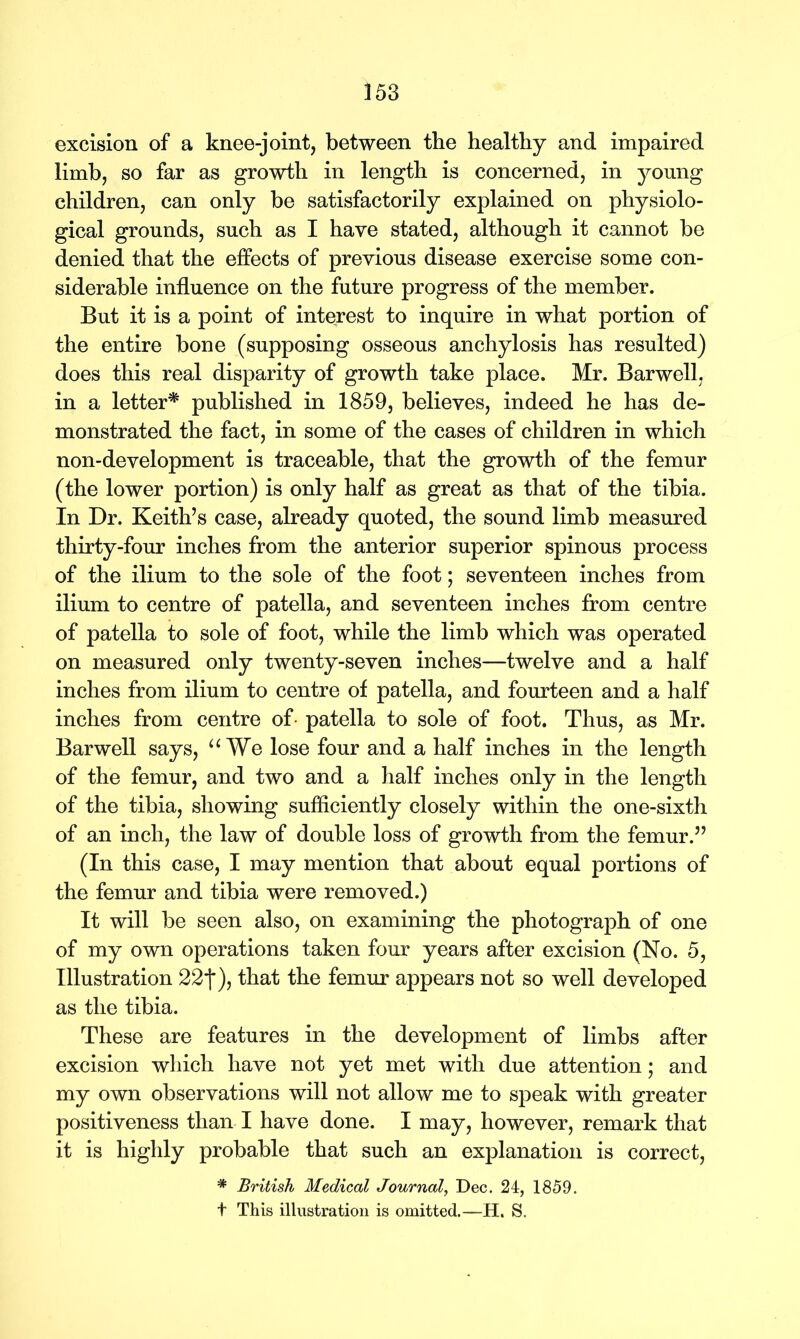 excision of a knee-joint, between the healthy and impaired limb, so far as growth in length is concerned, in young children, can only be satisfactorily explained on physiolo- gical grounds, such as I have stated, although it cannot be denied that the effects of previous disease exercise some con- siderable influence on the future progress of the member. But it is a point of interest to inquire in what portion of the entire bone (supposing osseous anchylosis has resulted) does this real disparity of growth take place. Mr. Barwell, in a letter* published in 1859, believes, indeed he has de- monstrated the fact, in some of the cases of children in which non-development is traceable, that the growth of the femur (the lower portion) is only half as great as that of the tibia. In Dr. Keith’s case, already quoted, the sound limb measured thirty-four inches from the anterior superior spinous process of the ilium to the sole of the foot; seventeen inches from ilium to centre of patella, and seventeen inches from centre of patella to sole of foot, while the limb which was operated on measured only twenty-seven inches—twelve and a half inches from ilium to centre of patella, and fourteen and a half inches from centre of- patella to sole of foot. Thus, as Mr. Barwell says, “ We lose four and a half inches in the length of the femur, and two and a half inches only in the length of the tibia, showing sufficiently closely within the one-sixth of an inch, the law of double loss of growth from the femur.” (In this case, I may mention that about equal portions of the femur and tibia were removed.) It will be seen also, on examining the photograph of one of my own operations taken four years after excision (No. 5, Illustration 22*j*), that the femur appears not so well developed as the tibia. These are features in the development of limbs after excision which have not yet met with due attention; and my own observations will not allow me to speak with greater positiveness than I have done. I may, however, remark that it is highly probable that such an explanation is correct, * British Medical Journal, Dec. 24, 1859.