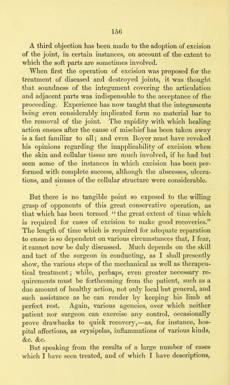 A third objection has been made to the adoption of excision of the joint, in certain instances, on account of the extent to which the soft parts are sometimes involved. When first the operation of excision was proposed for the treatment of diseased and destroyed joints, it was thought that soundness of the integument covering the articulation and adjacent parts was indispensable to the acceptance of the proceeding. Experience has now taught that the integuments being even considerably implicated form no material bar to the removal of the joint. The rapidity with which healing action ensues after the cause of mischief has been taken away is a fact familiar to all; and even Boyer must have revoked his opinions regarding the inapplicability of excision when the skin and cellular tissue are much involved, if he had but seen some of the instances in which excision has been per- formed with complete success, although the abscesses, ulcera- tions, and sinuses of the cellular structure were considerable. But there is no tangible point so exposed to the willing grasp of opponents of this great conservative operation, as that which has been termed u the great extent of time which is required for cases of excision to make good recoveries.” The length of time which is required for adequate reparation to ensue is so dependent on various circumstances that, I fear, it cannot now be duly discussed. Much depends on the skill and tact of the surgeon in conducting, as I shall presently show, the various steps of the mechanical as well as therapeu- tical treatment; while, perhaps, even greater necessary re- quirements must be forthcoming from the patient, such as a due amount of healthy action, not only local but general, and such assistance as he can render by keeping his limb at perfect rest. Again, various agencies, over which neither patient nor surgeon can exercise any control, occasionally prove drawbacks to quick recovery,—as, for instance, hos- pital affections, as erysipelas, inflammations of various kinds, &c. &c. But speaking from the results of a large number of cases which I have seen treated, and of which I have descriptions,