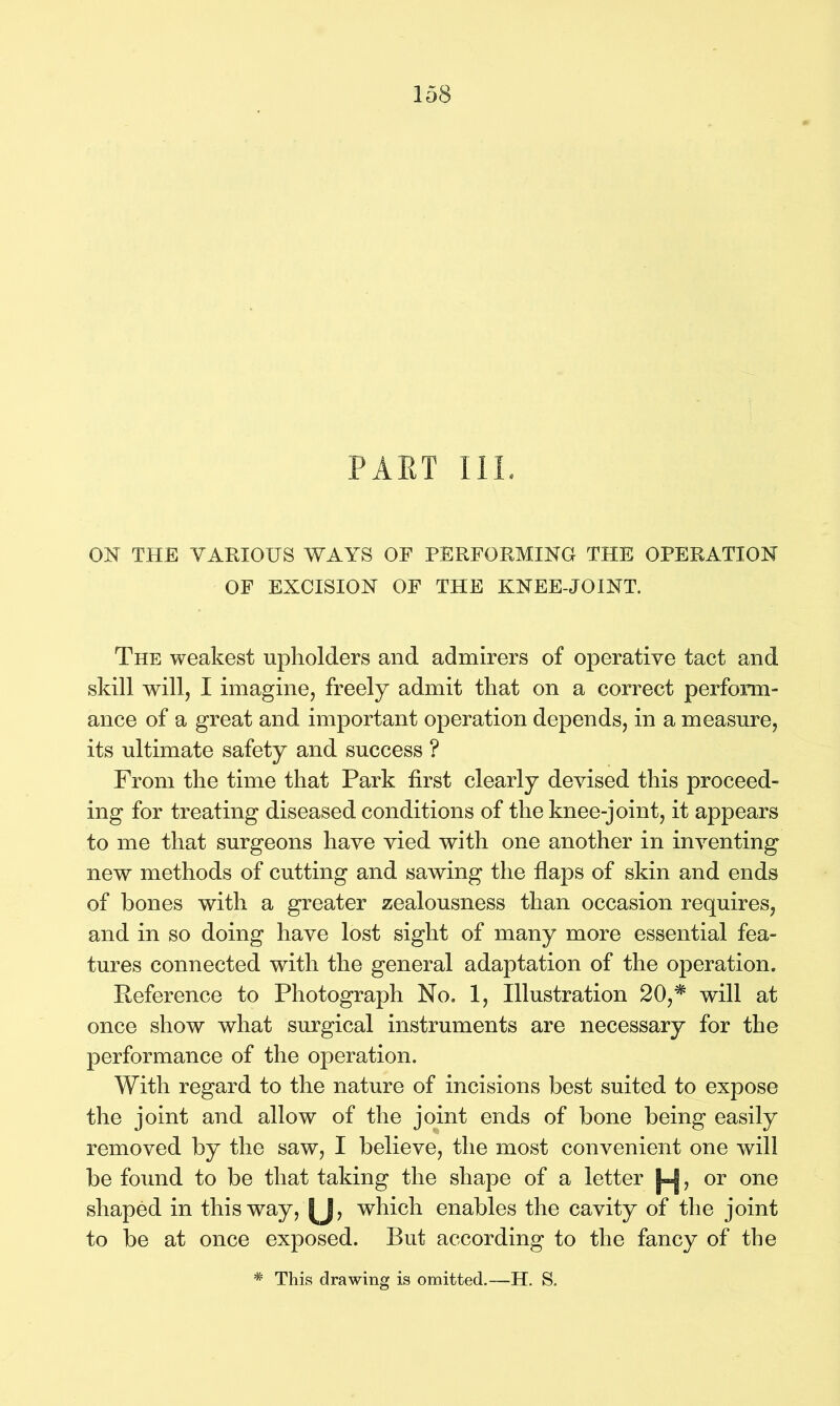 PAST III. ON THE VARIOUS WAYS OF PERFORMING THE OPERATION OF EXCISION OF THE KNEE-JOINT. The weakest upholders and admirers of operative tact and skill will, I imagine, freely admit that on a correct perform- ance of a great and important operation depends, in a measure, its ultimate safety and success ? From the time that Park first clearly devised this proceed- ing for treating diseased conditions of the knee-joint, it appears to me that surgeons have vied with one another in inventing new methods of cutting and sawing the flaps of skin and ends of hones with a greater zealousness than occasion requires, and in so doing have lost sight of many more essential fea- tures connected with the general adaptation of the operation. Reference to Photograph No. 1, Illustration 20,* will at once show what surgical instruments are necessary for the performance of the operation. With regard to the nature of incisions best suited to expose the joint and allow of the joint ends of bone being easily removed by the saw, I believe, the most convenient one will be found to be that taking the shape of a letter , or one shaped in this way, |J, which enables the cavity of the joint to be at once exposed. But according to the fancy of the