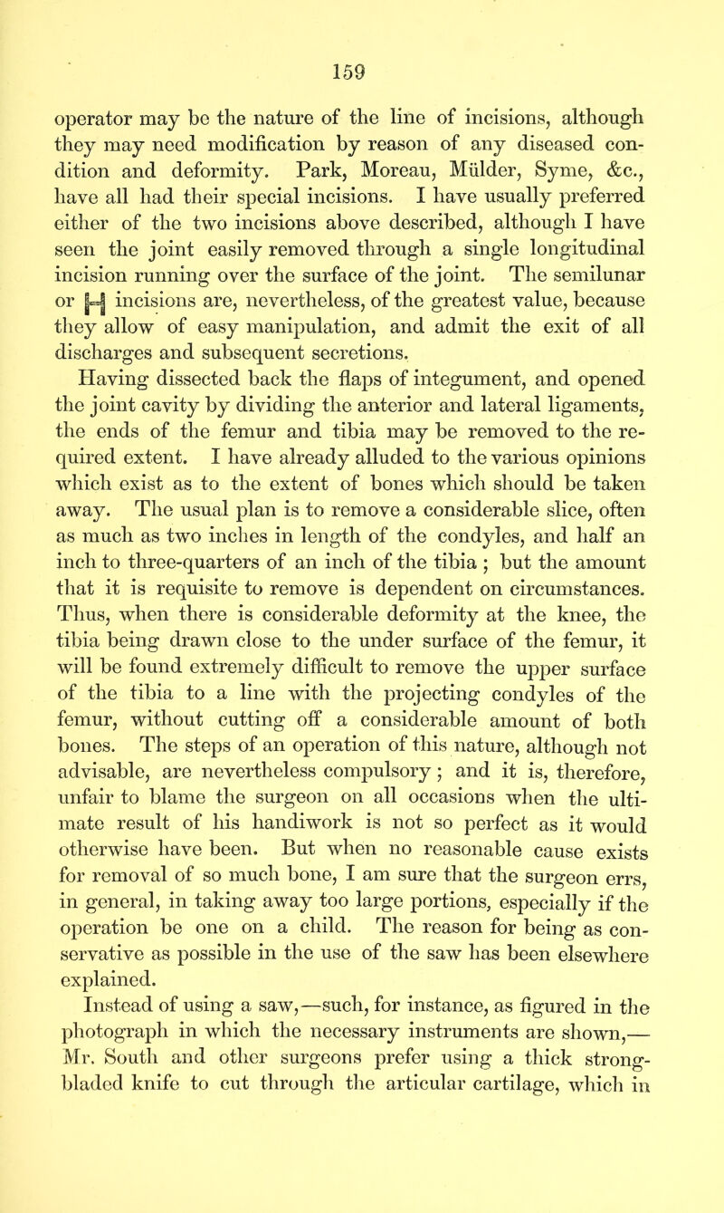 operator may be the nature of the line of incisions, although they may need modification by reason of any diseased con- dition and deformity. Park, Moreau, Mulder, Syme, &c., have all had their special incisions. I have usually preferred either of the two incisions above described, although I have seen the joint easily removed through a single longitudinal incision running over the surface of the joint. The semilunar or |-| incisions are, nevertheless, of the greatest value, because they allow of easy manipulation, and admit the exit of all discharges and subsequent secretions. Having dissected back the flaps of integument, and opened the joint cavity by dividing the anterior and lateral ligaments, the ends of the femur and tibia may be removed to the re- quired extent. I have already alluded to the various opinions which exist as to the extent of bones which should be taken away. The usual plan is to remove a considerable slice, often as much as two inches in length of the condyles, and half an inch to three-quarters of an inch of the tibia ; but the amount that it is requisite to remove is dependent on circumstances. Thus, when there is considerable deformity at the knee, the tibia being drawn close to the under surface of the femur, it will be found extremely difficult to remove the upper surface of the tibia to a line with the projecting condyles of the femur, without cutting off a considerable amount of both bones. The steps of an operation of this nature, although not advisable, are nevertheless compulsory; and it is, therefore, unfair to blame the surgeon on all occasions when the ulti- mate result of his handiwork is not so perfect as it would otherwise have been. But when no reasonable cause exists for removal of so much bone, I am sure that the surgeon errs, in general, in taking away too large portions, especially if the operation be one on a child. The reason for being as con- servative as possible in the use of the saw has been elsewhere explained. Instead of using a saw,—such, for instance, as figured in the photograph in which the necessary instruments are shown,—- Mr. South and other surgeons prefer using a thick strong- bladed knife to cut through the articular cartilage, which in