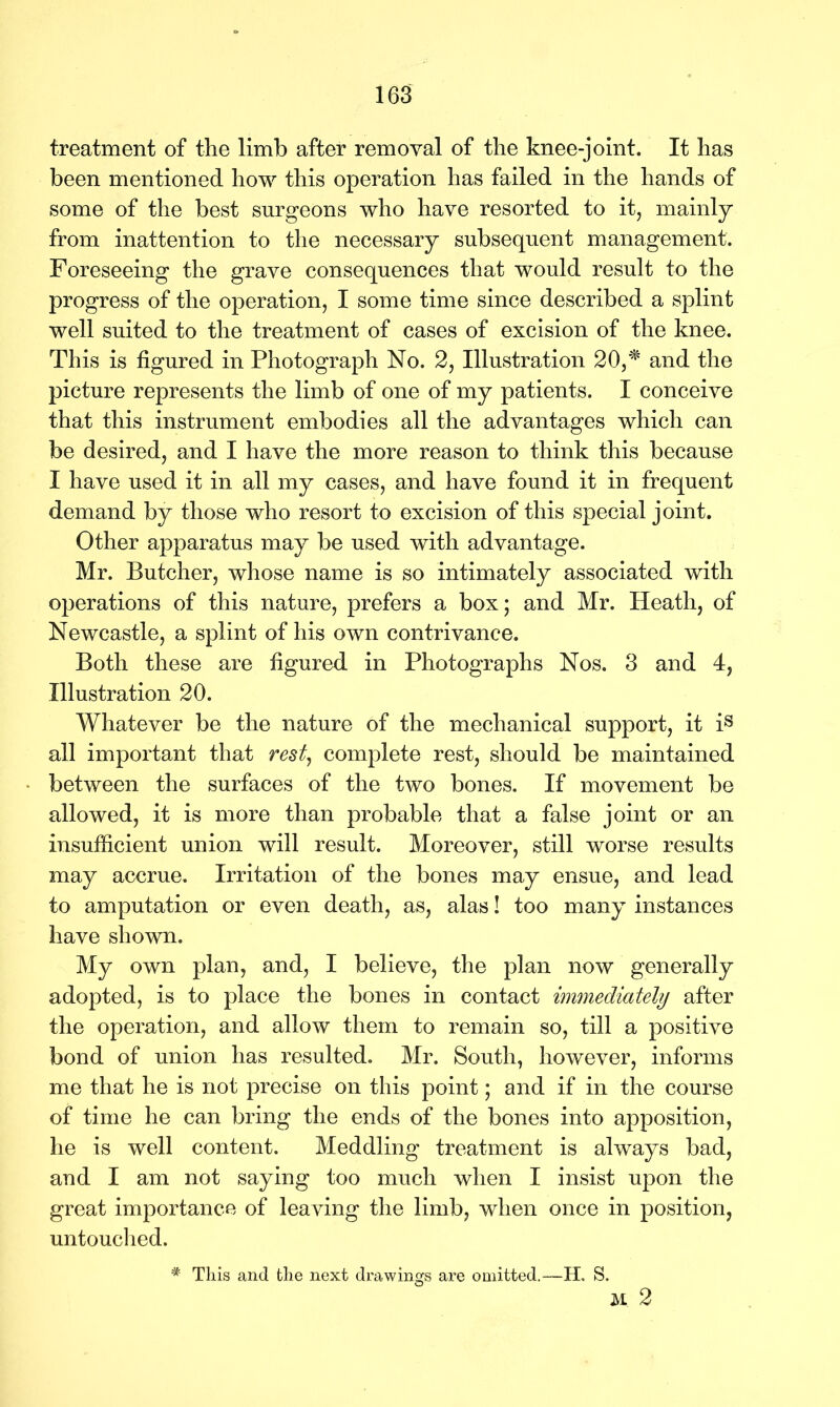 treatment of the limb after removal of the knee-joint. It has been mentioned how this operation has failed in the hands of some of the best surgeons who have resorted to it, mainly from inattention to the necessary subsequent management. Foreseeing the grave consequences that would result to the progress of the operation, I some time since described a splint well suited to the treatment of cases of excision of the knee. This is figured in Photograph No. 2, Illustration 20,# and the picture represents the limb of one of my patients. I conceive that this instrument embodies all the advantages which can be desired, and I have the more reason to think this because I have used it in all my cases, and have found it in frequent demand by those who resort to excision of this special joint. Other apparatus may be used with advantage. Mr. Butcher, whose name is so intimately associated with operations of this nature, prefers a box; and Mr. Heath, of Newcastle, a splint of his own contrivance. Both these are figured in Photographs Nos. 3 and 4, Illustration 20. Whatever be the nature of the mechanical support, it is all important that rest, complete rest, should be maintained between the surfaces of the two bones. If movement be allowed, it is more than probable that a false joint or an insufficient union will result. Moreover, still worse results may accrue. Irritation of the bones may ensue, and lead to amputation or even death, as, alas! too many instances have shown. My own plan, and, I believe, the plan now generally adopted, is to place the bones in contact immediately after the operation, and allow them to remain so, till a positive bond of union has resulted. Mr. South, however, informs me that he is not precise on this point; and if in the course of time he can bring the ends of the bones into apposition, he is well content. Meddling treatment is always bad, and I am not saying too much when I insist upon the great importance of leaving the limb, when once in position, untouched. u 2 * This and the next drawings are omitted.—H. S.