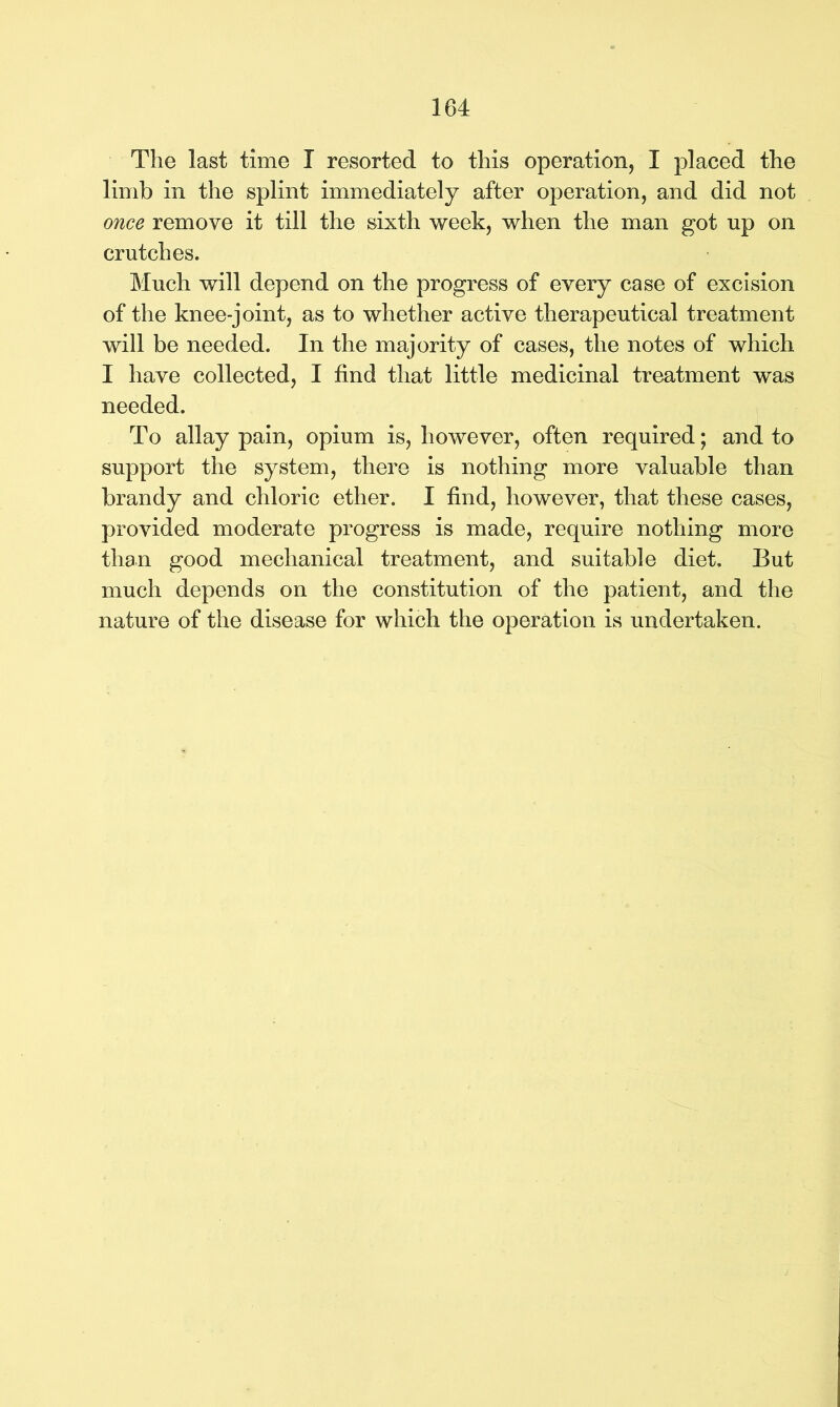 The last time I resorted to this operation, I placed the limb in the splint immediately after operation, and did not once remove it till the sixth week, when the man got np on crutches. Much will depend on the progress of every case of excision of the knee-joint, as to whether active therapeutical treatment will be needed. In the majority of cases, the notes of which I have collected, I find that little medicinal treatment was needed. To allay pain, opium is, however, often required; and to support the system, there is nothing more valuable than brandy and chloric ether. I find, however, that these cases, provided moderate progress is made, require nothing more than good mechanical treatment, and suitable diet. But much depends on the constitution of the patient, and the nature of the disease for which the operation is undertaken.