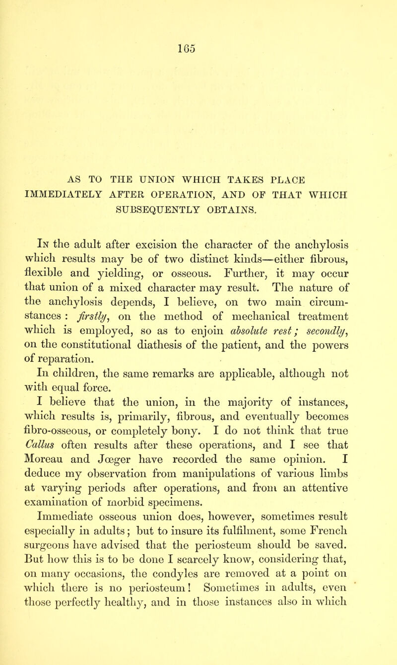 AS TO THE UNION WHICH TAKES PLACE IMMEDIATELY AFTER OPERATION, AND OF THAT WHICH SUBSEQUENTLY OBTAINS. In the adult after excision the character of the anchylosis which results may be of two distinct kinds—either fibrous, flexible and yielding, or osseous. Further, it may occur that union of a mixed character may result. The nature of the anchylosis depends, I believe, on two main circum- stances : firstly, on the method of mechanical treatment which is employed, so as to enjoin absolute rest; secondly, on the constitutional diathesis of the patient, and the powers of reparation. In children, the same remarks are applicable, although not with equal force. I believe that the union, in the majority of instances, which results is, primarily, fibrous, and eventually becomes fibro-osseous, or completely bony. I do not think that true Callus often results after these operations, and I see that Moreau and Joeger have recorded the same opinion. I deduce my observation from manipulations of various limbs at varying periods after operations, and from an attentive examination of morbid specimens. Immediate osseous union does, however, sometimes result especially in adults; but to insure its fulfilment, some French surgeons have advised that the periosteum should be saved. But how this is to be done I scarcely know, considering that, on many occasions, the condyles are removed at a point on which there is no periosteum! Sometimes in adults, even those perfectly healthy, and in those instances also in which