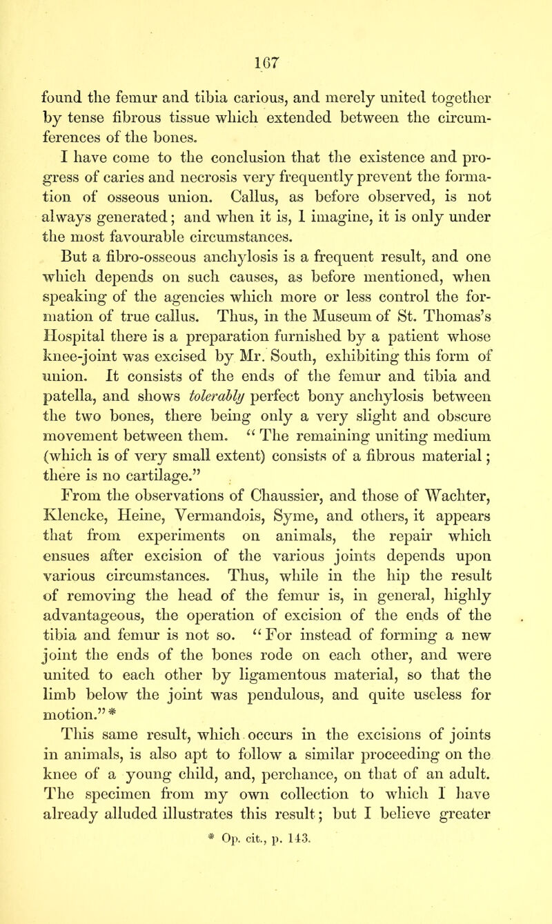 found the femur and tibia carious, and merely united together by tense fibrous tissue which extended between the circum- ferences of the bones. I have come to the conclusion that the existence and pro- gress of caries and necrosis very frequently prevent the forma- tion of osseous union. Callus, as before observed, is not always generated; and when it is, 1 imagine, it is only under the most favourable circumstances. But a fibro-osseous anchylosis is a frequent result, and one which depends on such causes, as before mentioned, when speaking of the agencies which more or less control the for- mation of true callus. Thus, in the Museum of St. Thomas’s Hospital there is a preparation furnished by a patient whose knee-joint was excised by Mr. South, exhibiting this form of union. It consists of the ends of the femur and tibia and patella, and shows tolerably perfect bony anchylosis between the two bones, there being only a very slight and obscure movement between them. “ The remaining uniting medium (which is of very small extent) consists of a fibrous material; there is no cartilage.” From the observations of Chaussier, and those of Wachter, Klencke, Heine, Yermandois, Syme, and others, it appears that from experiments on animals, the repair which ensues after excision of the various joints depends upon various circumstances. Thus, while in the hip the result of removing the head of the femur is, in general, highly advantageous, the operation of excision of the ends of the tibia and femur is not so. “For instead of forming a new joint the ends of the bones rode on each other, and were united to each other by ligamentous material, so that the limb below the joint was pendulous, and quite useless for motion.” # This same result, which occurs in the excisions of joints in animals, is also apt to follow a similar proceeding on the knee of a young child, and, perchance, on that of an adult. The specimen from my own collection to which 1 have already alluded illustrates this result; but I believe greater # Op. cit., p. 143.