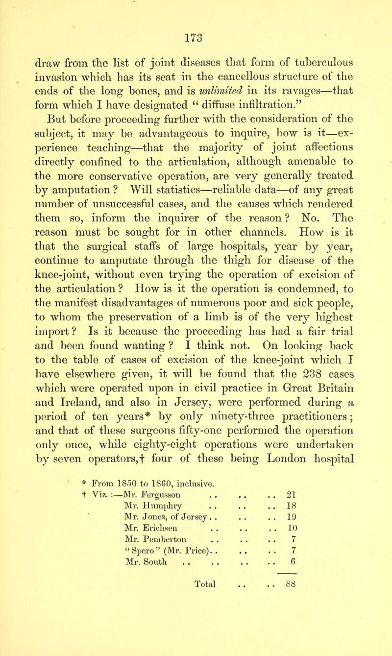 draw from the list of joint diseases that form of tuberculous invasion which has its seat in the cancellous structure of the ends of the long bones, and is unlimited in its ravages—that form which I have designated “ diffuse infiltration.” But before proceeding further with the consideration of the subject, it may be advantageous to inquire, how is it—ex- perience teaching—that the majority of joint affections directly confined to the articulation, although amenable to the more conservative operation, are very generally treated by amputation? Will statistics—reliable data—of any great number of unsuccessful cases, and the causes which rendered them so, inform the inquirer of the reason ? No. The reason must be sought for in other channels. How is it that the surgical staffs of large hospitals, year by year, continue to amputate through the thigh for disease of the knee-joint, without even trying the operation of excision of the articulation ? How is it the operation is condemned, to the manifest disadvantages of numerous poor and sick people, to whom the preservation of a limb is of the very highest import? Is it because the proceeding has had a fair trial and been found wanting ? I think not. On looking back to the table of cases of excision of the knee-joint which I have elsewhere given, it will be found that the 238 cases which were operated upon in civil practice in Great Britain and Ireland, and also in Jersey, were performed during a period of ten years* by only ninety-three practitioners; and that of these surgeons fifty-one performed the operation only once, while eighty-eight operations were undertaken by seven operators,! four of these being London hospital * From 1850 to 1860, inclusive. ■Mr. Fergusson . . 21 Mr. Humphry . . 18 Mr. Jones, of Jersey. . . . 19 Mr. Ericlisen . . 10 Mr. Pemberton .. 7 “Spero” (Mr. Price). . .. 7 Mr. South . . 6 Total . . . . 88