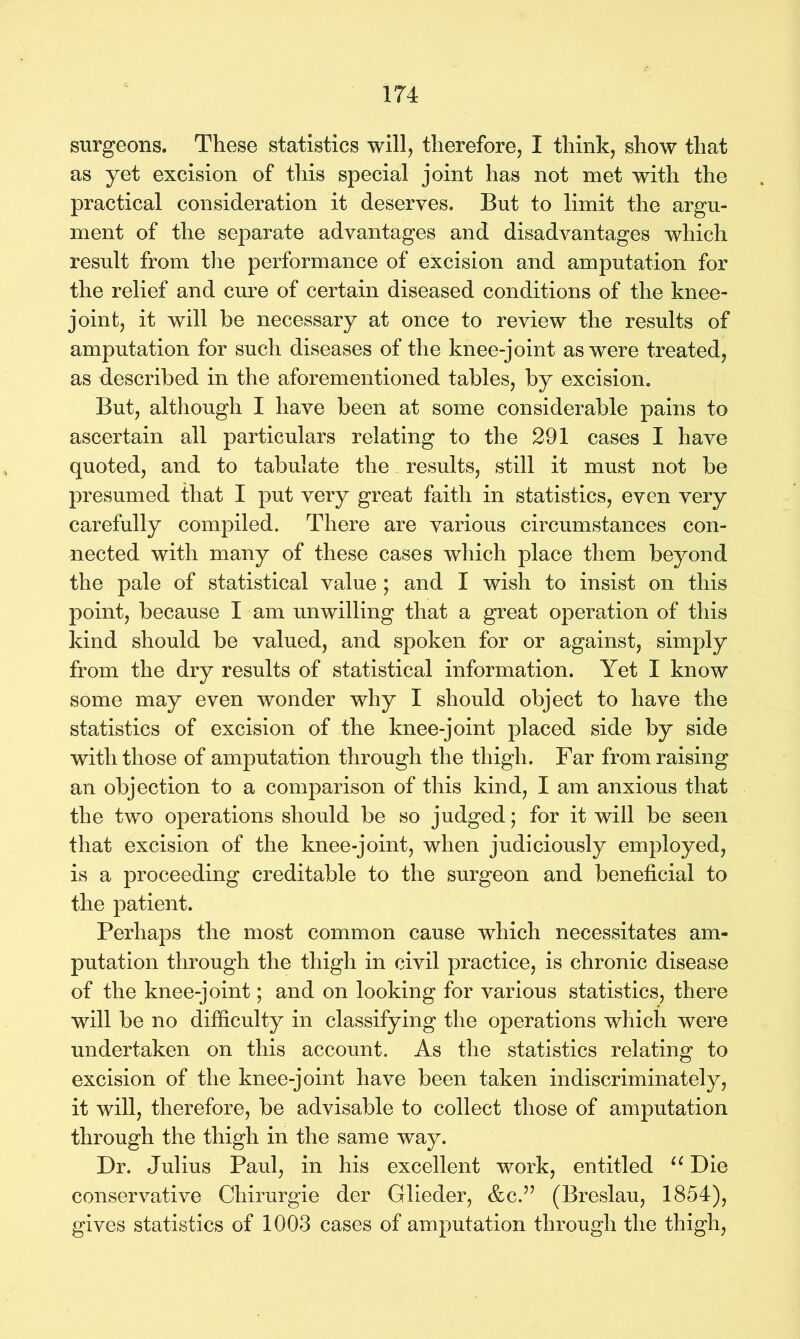surgeons. These statistics will, therefore, I think, show that as yet excision of this special joint has not met with the practical consideration it deserves. But to limit the argu- ment of the separate advantages and disadvantages which result from the performance of excision and amputation for the relief and cure of certain diseased conditions of the knee- joint, it will be necessary at once to review the results of amputation for such diseases of the knee-joint as were treated, as described in the aforementioned tables, by excision. But, although I have been at some considerable pains to ascertain all particulars relating to the 291 cases I have quoted, and to tabulate the results, still it must not be presumed that I put very great faith in statistics, even very carefully compiled. There are various circumstances con- nected with many of these cases which place them beyond the pale of statistical value ; and I wish to insist on this point, because I am unwilling that a great operation of this kind should be valued, and spoken for or against, simply from the dry results of statistical information. Yet I know some may even wonder why I should object to have the statistics of excision of the knee-joint placed side by side with those of amputation through the thigh. Far from raising an objection to a comparison of this kind, I am anxious that the two operations should be so judged; for it will be seen that excision of the knee-joint, when judiciously employed, is a proceeding creditable to the surgeon and beneficial to the patient. Perhaps the most common cause which necessitates am- putation through the thigh in civil practice, is chronic disease of the knee-joint; and on looking for various statistics, there will be no difficulty in classifying the operations which were undertaken on this account. As the statistics relating to excision of the knee-joint have been taken indiscriminately, it will, therefore, be advisable to collect those of amputation through the thigh in the same way. Dr. Julius Paul, in his excellent work, entitled u Die conservative Chirurgie der Glieder, &c.” (Breslau, 1854), gives statistics of 1003 cases of amputation through the thigh,