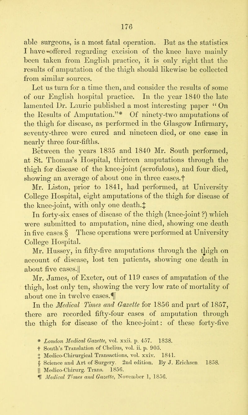 able surgeons, is a most fatal operation. But as the statistics I have ^offered regarding excision of the knee have mainly been taken from English practice, it is only right that the results of amputation of the thigh should likewise be collected from similar sources. Let us turn for a time then, and consider the results of some of our English hospital practice. In the year 1840 the late lamented Dr. Laurie published a most interesting paper “ On the Results of Amputation.”* * * § Of ninety-two amputations of the thigh for disease, as performed in the Glasgow Infirmary, seventy-three were cured and nineteen died, or one case in nearly three four-fifths. Between the years 1835 and 1840 Mr. South performed, at St. Thomas’s Hospital, thirteen amputations through the thigh for disease of the knee-joint (scrofulous), and four died, showing an average of about one in three cases.t Mr. Liston, prior to 1841, had performed, at University College Hospital, eight amputations of the thigh for disease of the knee-joint, with only one death.J In forty-six cases of disease of the thigh (knee-joint ?) which were submitted to amputation, nine died, showing one death in five cases. § These operations were performed at University College Hospital. Mr. Hussey, in fifty-five amputations through the thigh on account of disease, lost ten patients, showing one death in about five cases'. || Mr. James, of Exeter, out of 119 cases of amputation of the thigh, lost only ten, showing the very low rate of mortality of about one in twelve cases. In the Medical Times and Gazette for 1856 and part of 1857, there are recorded fifty-four cases of amputation through the thigh for disease of the knee-joint: of these forty-five * London Medical Gazette, vol. xxii. p. 457. 1838. t South’s Translation of Chelius, vol. ii. p. 905. + Medico-Chirurgical Transactions, vol. xxiv. 1841. § Science and Art of Surgery. 2nd edition. By J. Erichsen 1858. |j Medico-Chirurg. Trans. 1856. Medical Times and Gazette, November 1, 1856.