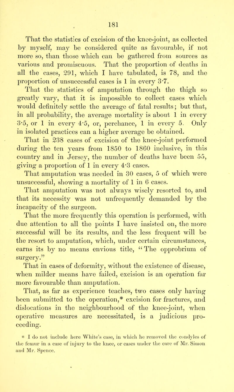 That the statistics of excision of the knee-joint, as collected by myself, may be considered quite as favourable, if not more so, than those which can be gathered from sources as various and promiscuous. That the proportion of deaths in all the cases, 291, which I have tabulated, is 78, and the proportion of unsuccessful cases is 1 in every 3*7. That the statistics of amputation through the thigh so greatly vary, that it is impossible to collect cases which would definitely settle the average of fatal results; but that, in all probability, the average mortality is about 1 in every 3*5, or 1 in every 4*5, or, perchance, 1 in every 5. Only in isolated practices can a higher average be obtained. That in 238 cases of excision of the knee-joint performed during the ten years from 1850 to 1860 inclusive, in this country and in Jersey, the number of deaths have been 55, giving a proportion of 1 in every 4*3 cases. That amputation was needed in 30 cases, 5 of which were unsuccessful, showing a mortality of 1 in 6 cases. That amputation was not always wisely resorted to, and that its necessity was not unfrequently demanded by the incapacity of the surgeon. That the more frequently this operation is performed, with due attention to all the points I have insisted on, the more successful will be its results, and the less frequent will be the resort to amputation, which, under certain circumstances, earns its by no means envious title, u The opprobrium of surgery.” That in cases of deformity, without the existence of disease, when milder means have failed, excision is an operation far more favourable than amputation. That, as far as experience teaches, two cases only having been submitted to the operation,* excision for fractures, and dislocations in the neighbourhood of the knee-joint, when operative measures are necessitated, is a judicious pro- ceeding. * I do not include here White’s case, in which he removed the condyles of the femur in a case of injury to the knee, or cases under the care of Mr. Simon and Mr. Spence.