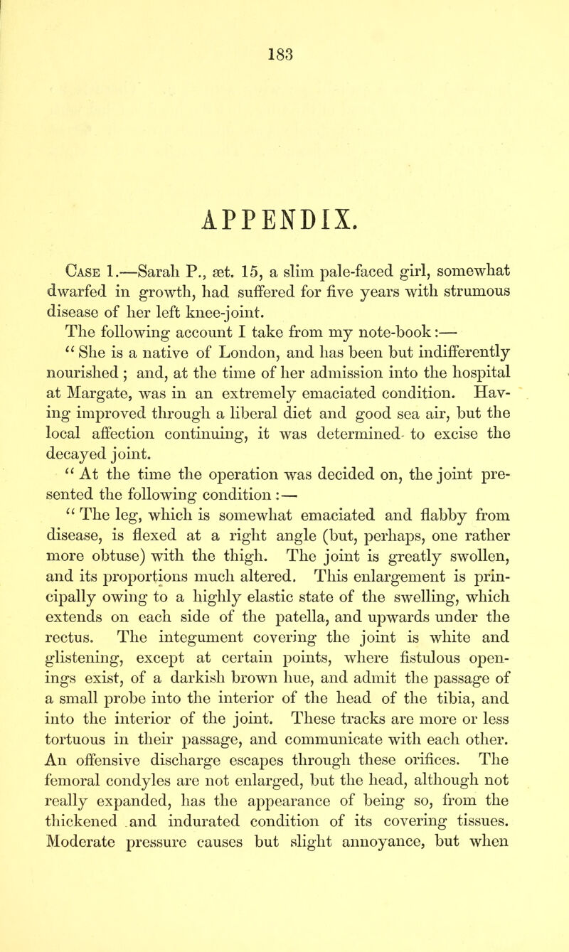 APPENDIX. Case 1.—Sarah P., set. 15, a slim pale-faced girl, somewhat dwarfed in growth, had suffered for five years with strumous disease of her left knee-joint. The following account I take from my note-hook:—- u She is a native of London, and has been but indifferently nourished ; and, at the time of her admission into the hospital at Margate, was in an extremely emaciated condition. Hav- ing improved through a liberal diet and good sea air, but the local affection continuing, it was determined^ to excise the decayed joint. “ At the time the operation was decided on, the joint pre- sented the following condition : — u The leg, which is somewhat emaciated and flabby from disease, is flexed at a right angle (but, perhaps, one rather more obtuse) with the thigh. The joint is greatly swollen, and its proportions much altered. This enlargement is prin- cipally owing to a highly elastic state of the swelling, which extends on each side of the patella, and upwards under the rectus. The integument covering the joint is white and glistening, except at certain points, where fistulous open- ings exist, of a darkish brown hue, and admit the passage of a small probe into the interior of the head of the tibia, and into the interior of the joint. These tracks are more or less tortuous in their passage, and communicate with each other. An offensive discharge escapes through these orifices. The femoral condyles are not enlarged, but the head, although not really expanded, has the appearance of being so, from the thickened and indurated condition of its covering tissues. Moderate pressure causes but slight annoyance, but when