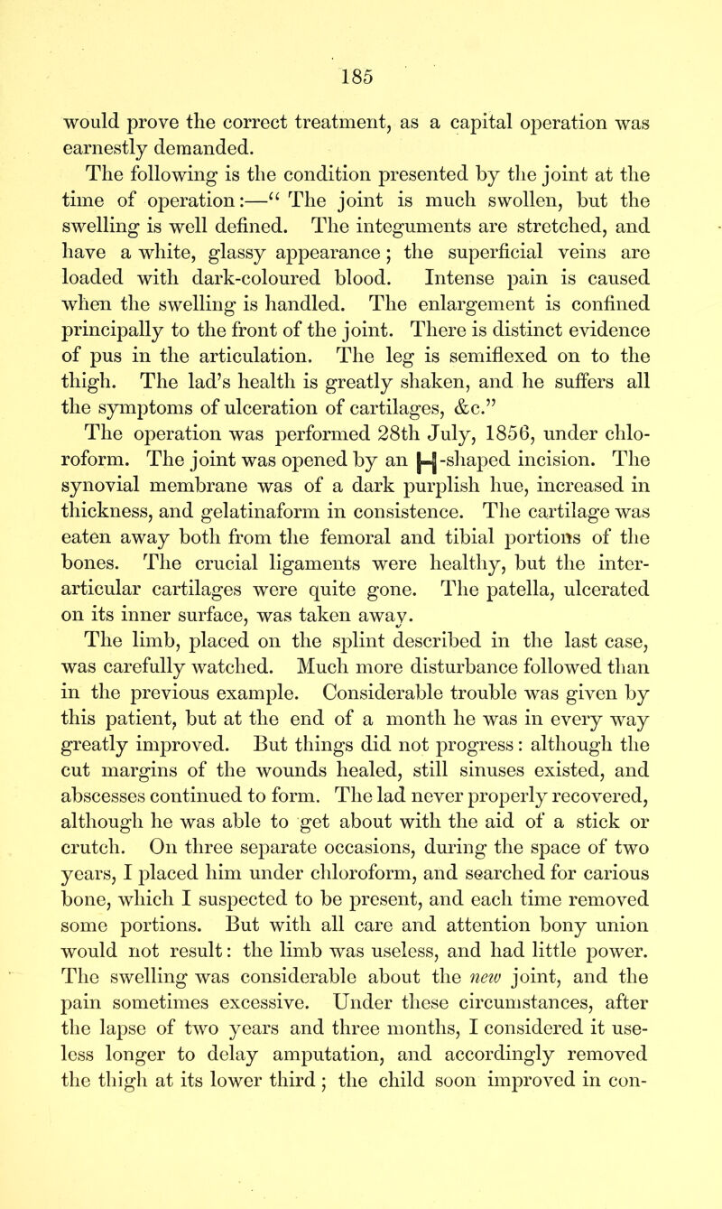 would prove the correct treatment, as a capital operation was earnestly demanded. The following is the condition presented by the joint at the time of operation:—u The joint is much swollen, but the swelling is well defined. The integuments are stretched, and have a white, glassy appearance; the superficial veins are loaded with dark-coloured blood. Intense pain is caused when the swelling is handled. The enlargement is confined principally to the front of the joint. There is distinct evidence of pus in the articulation. The leg is semiflexed on to the thigh. The lad’s health is greatly shaken, and he suffers all the symptoms of ulceration of cartilages, &c.” The operation was performed 28th July, 1856, under chlo- roform. The joint was opened by an -shaped incision. The synovial membrane was of a dark purplish hue, increased in thickness, and gelatinaform in consistence. The cartilage was eaten away both from the femoral and tibial portions of the bones. The crucial ligaments were healthy, but the inter- articular cartilages were quite gone. The patella, ulcerated on its inner surface, was taken away. The limb, placed on the splint described in the last case, was carefully watched. Much more disturbance followed than in the previous example. Considerable trouble was given by this patient, but at the end of a month he was in every way greatly improved. But things did not progress: although the cut margins of the wounds healed, still sinuses existed, and abscesses continued to form. The lad never properly recovered, although he was able to get about with the aid of a stick or crutch. On three separate occasions, during the space of two years, I placed him under chloroform, and searched for carious bone, which I suspected to be present, and each time removed some portions. But with all care and attention bony union would not result: the limb was useless, and had little power. The swelling was considerable about the new joint, and the pain sometimes excessive. Under these circumstances, after the lapse of two years and three months, I considered it use- less longer to delay amputation, and accordingly removed the thigh at its lower third ; the child soon improved in con-