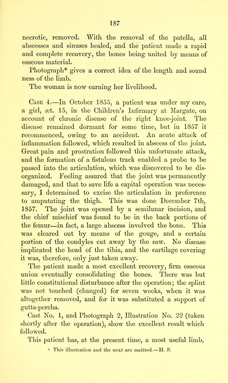 necrotic, removed. With the removal of the patella, all abscesses and sinuses healed, and the patient made a rapid and complete recovery, the bones being united by means of osseous material. Photograph* gives a correct idea of the length and sound ness of the limb. The woman is now earning her livelihood. Case 4.—In October 1855, a patient was under my care, a girl, set. 15, in the Children’s Infirmary at Margate, on account of chronic disease of the right knee-joint. The disease remained dormant for some time, but in 1857 it recommenced, owing to an accident. An acute attack of inflammation followed, which resulted in abscess of the joint. Great pain and prostration followed this unfortunate attack, and the formation of a fistulous track enabled a probe to be passed into the articulation, which was discovered to be dis- organized. Feeling assured that the joint was permanently damaged, and that to save life a capital operation was neces- sary, I determined to excise the articulation in preference to amputating the thigh. This was done December 7th, 1857. The joint was opened by a semilunar incision, and the chief mischief was found to be in the back portions of the femur—in fact, a large abscess involved the bone. This was cleared out by means of the gouge, and a certain portion of the condyles cut away by the saw. No disease implicated the head of the tibia, and the cartilage covering it was, therefore, only just taken away. The patient made a most excellent recovery, firm osseous union eventually consolidating the bones. There was but little constitutional disturbance after the operation; the splint was not touched (changed) for seven weeks, when it was altogether removed, and for it was substituted a support of gutta-percha. Cast No. 1, and Photograph 2, Illustration No. 22 (taken shortly after the operation), show the excellent result which followed. This patient has, at the present time, a most useful limb, * This illustration and the next are omitted,—H. S.