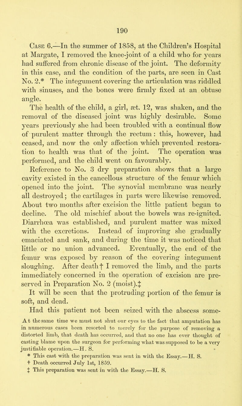 Case 6.—In the summer of 1858, at the Children’s Hospital at Margate, I removed the knee-joint of a child who for years had suffered from chronic disease of the joint. The deformity in this case, and the condition of the parts, are seen in Cast No. 2.# The integument covering the articulation was riddled with sinuses, and the hones were firmly fixed at an obtuse angle. The health of the child, a girl, set. 12, was shaken, and the removal of the diseased joint was highly desirable. Some years previously she had been troubled with a continual flow of purulent matter through the rectum : this, however, had ceased, and now the only affection which prevented restora- tion to health was that of the joint. The operation was performed, and the child went on favourably. Deference to No. 3 dry preparation shows that a large cavity existed in the cancellous structure of the femur which opened into the joint. The synovial membrane was nearly all destroyed; the cartilages in parts were likewise removed. About two months after excision the little patient began to decline. The old mischief about the bowels was re-ignited. Diarrhoea was established, and purulent matter was mixed with the excretions. Instead of improving she gradually emaciated and sank, and during the time it was noticed that little or no union advanced. Eventually, the end of the femur was exposed by reason of the covering integument sloughing. After death f I removed the limb, and the parts immediately concerned in the operation of excision are pre- served in Preparation No. 2 (moist)4 It will be seen that the protruding portion of the femur is soft, and dead. Had this patient not been seized with the abscess some- At the same time we must not shut our eyes to the fact that amputation has in numerous cases been resorted to merely for the purpose of removing a distorted limb, that death has occurred, and that no one has ever thought of casting blame upon the surgeon for performing what was supposed to be a very justifiable operation.—H. S. * This cast with the preparation was sent in with the Essay.—H. S. + Death occurred July 1st, 1859. + This preparation was sent in with the Essay.—H. S.