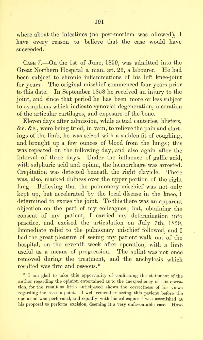 where about the intestines (no post-mortem was allowed), I have every reason to believe that the case would have succeeded. Case 7.—On the 1st of June, 1859, was admitted into the Great Northern Hospital a man, set. 26, a labourer. He had been subject to chronic inflammations of his left knee-joint for years. The original mischief commenced four years prior to this date. In September 1858 he received an injury to the joint, and since that period he has been more or less subject to symptoms which indicate synovial degeneration, ulceration of the articular cartilages, and exposure of the bone. Eleven days after admission, while actual cauteries, blisters, &c. &c., were being tried, in vain, to relieve the pain and start- ings of the limb, he was seized with a sudden fit of coughing, and brought up a few ounces of blood from the lungs; this was repeated on the following day, and also again after the interval of three days. Under the influence of gallic acid, with sulphuric acid and opium, the haemorrhage was arrested. Crepitation was detected beneath the right clavicle. There was, also, marked dulness over the upper portion of the right lung. Believing that the pulmonary mischief was not only kept up, but accelerated by the local disease in the knee, I determined to excise the joint. To this there was an apparent objection on the part of my colleagues; but, obtaining the consent of my patient, I carried my determination into practice, and excised the articulation on July 7th, 1859. Immediate relief to the pulmonary mischief followed, and I had the great pleasure of seeing my patient walk out of the hospital, on the seventh week after operation, with a limb useful as a means of progression. The splint was not once removed during the treatment, and the anchylosis which resulted was firm and osseous.* * I am glad to take this opportunity of confirming the statement of the author regarding the opinion entertained as to the inexpediency of this opera- tion, for the result so little anticipated shows the correctness of his views regarding the case in point. I well remember seeing this patient before the operation was performed, and equally with his colleagues I was astonished at his proposal to perform excision, deeming it a very unfavourable case. How-