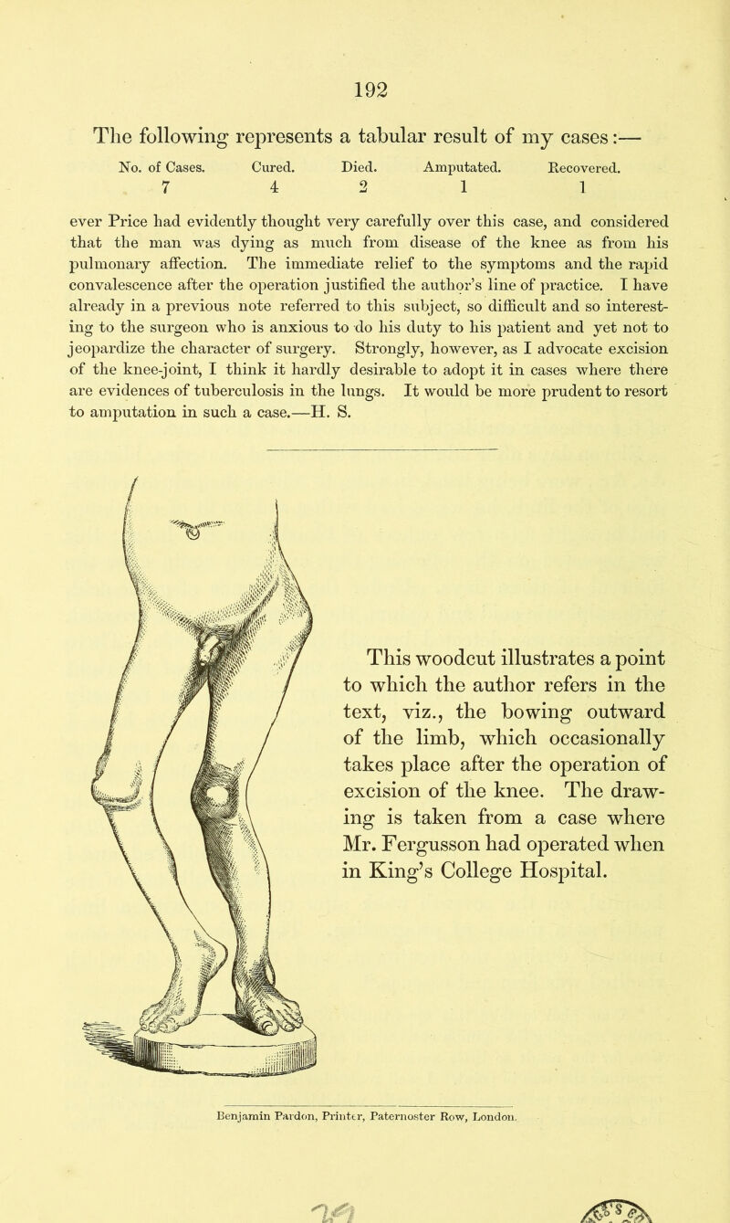 The following represents a tabular result of my cases No. of Cases. Cured. Died. Amputated. Recovered. 7 4 2 1 1 ever Price had evidently thought very carefully over this case, and considered that the man was dying as much from disease of the knee as from his pulmonary affection. The immediate relief to the symptoms and the rapid convalescence after the operation justified the author’s line of practice. I have already in a previous note referred to this subject, so difficult and so interest- ing to the surgeon who is anxious to do his duty to his patient and yet not to jeopardize the character of surgery. Strongly, however, as I advocate excision of the knee-joint, I think it hardly desirable to adopt it in cases where there are evidences of tuberculosis in the lungs. It would be more prudent to resort to amputation in such a case.—H. S. This woodcut illustrates a point to which the author refers in the text, viz., the bowing outward of the limb, which occasionally takes place after the operation of excision of the knee. The draw- ing is taken from a case where Mr. Fergusson had operated when in King’s College Hospital. Benjamin Pardon, Printer, Paternoster Row, London.