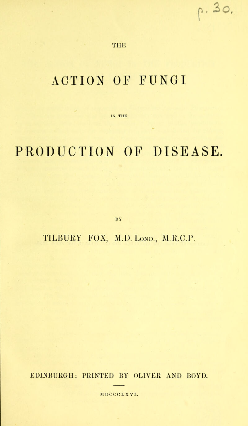 ACTION OF FUNGI IN THE PRODUCTION OF DISEASE. BY TILBURY FOX, M.D.Lond., M.R.C.P. EDINBURGH: PRINTED BY OLIVER AND BOYD. MDCCOLX VI.