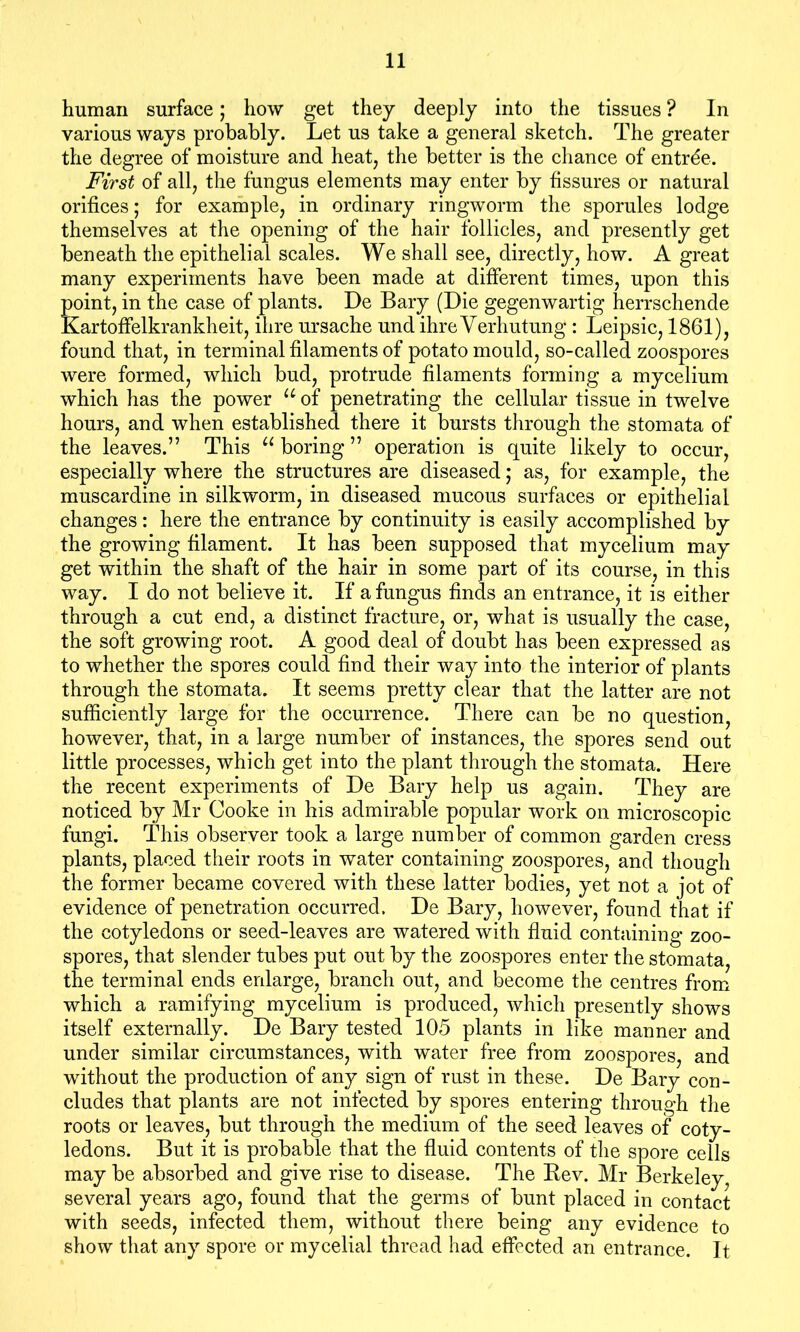 human surface; how get they deeply into the tissues ? In various ways probably. Let us take a general sketch. The greater the degree of moisture and heat, the better is the chance of entree. First of all, the fungus elements may enter by fissures or natural orifices; for example, in ordinary ringworm the sporules lodge themselves at the opening of the hair follicles, and presently get beneath the epithelial scales. We shall see, directly, how. A great many experiments have been made at different times, upon this point, in the case of plants. De Bary (Die gegenwartig herrschende Kartoffelkrankheit, ihre ursache und ihre Verhutung : Leipsic, 1861), found that, in terminal filaments of potato mould, so-called zoospores were formed, which bud, protrude filaments forming a mycelium which has the power u of penetrating the cellular tissue in twelve hours, and when established there it bursts through the stomata of the leaves.” This u boring ” operation is quite likely to occur, especially where the structures are diseased; as, for example, the muscardine in silkworm, in diseased mucous surfaces or epithelial changes: here the entrance by continuity is easily accomplished by the growing filament. It has been supposed that mycelium may get within the shaft of the hair in some part of its course, in this way. I do not believe it. If a fungus finds an entrance, it is either through a cut end, a distinct fracture, or, what is usually the case, the soft growing root. A good deal of doubt has been expressed as to whether the spores could find their way into the interior of plants through the stomata. It seems pretty clear that the latter are not sufficiently large for the occurrence. There can be no question, however, that, in a large number of instances, the spores send out little processes, which get into the plant through the stomata. Here the recent experiments of De Bary help us again. They are noticed by Mr Cooke in his admirable popular work on microscopic fungi. This observer took a large number of common garden cress plants, placed their roots in water containing zoospores, and though the former became covered with these latter bodies, yet not a jot of evidence of penetration occurred. De Bary, however, found that if the cotyledons or seed-leaves are watered with fluid containing zoo- spores, that slender tubes put out by the zoospores enter the stomata, the terminal ends enlarge, branch out, and become the centres from which a ramifying mycelium is produced, which presently shows itself externally. De Bary tested 105 plants in like manner and under similar circumstances, with water free from zoospores, and without the production of any sign of rust in these. De Bary con- cludes that plants are not infected by spores entering through the roots or leaves, but through the medium of the seed leaves of coty- ledons. But it is probable that the fluid contents of the spore cells may be absorbed and give rise to disease. The Kev. Mr Berkeley, several years ago, found that the germs of bunt placed in contact with seeds, infected them, without there being any evidence to show that any spore or mycelial thread had effected an entrance. It