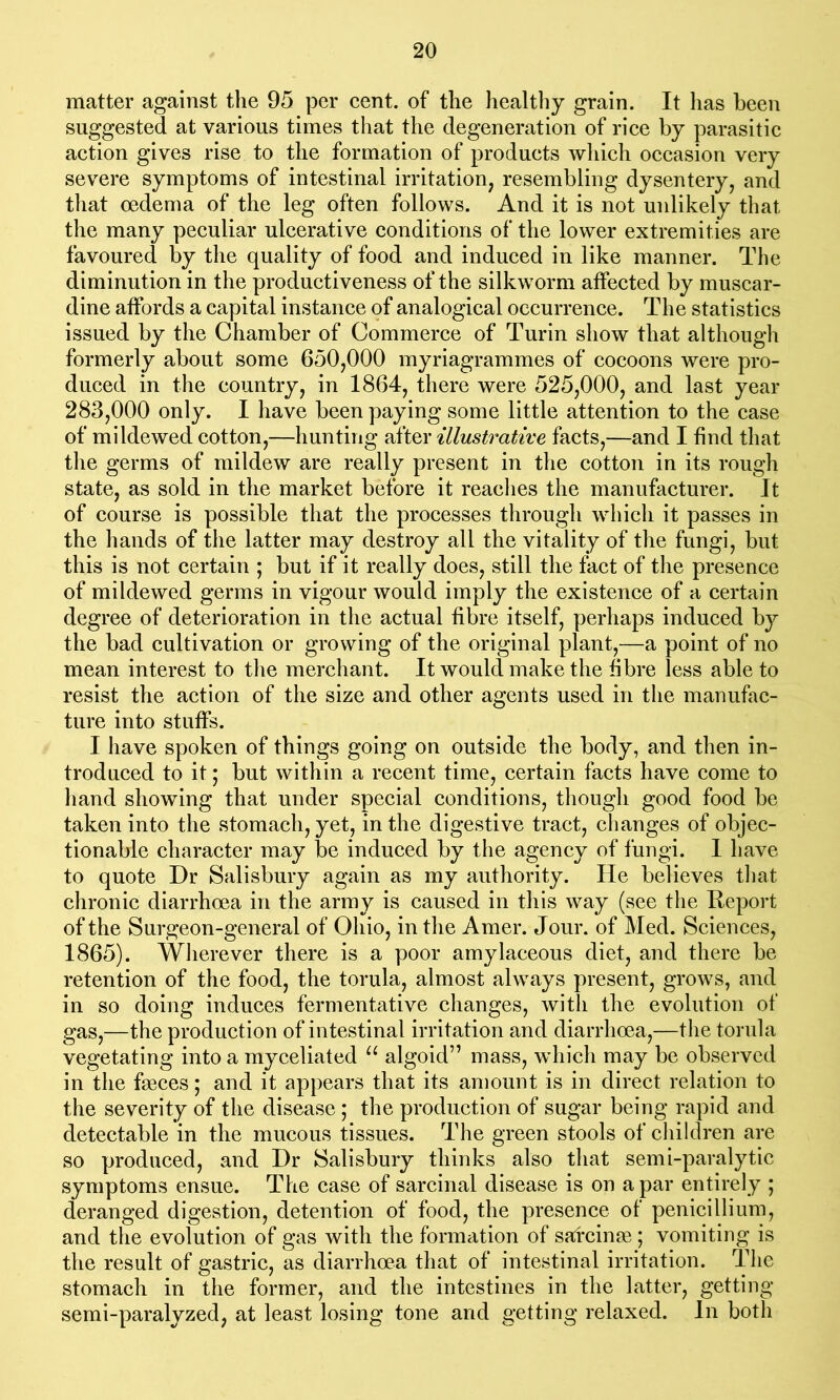 matter against the 95 per cent, of the healthy grain. It has been suggested at various times that the degeneration of rice by parasitic action gives rise to the formation of products which occasion very severe symptoms of intestinal irritation; resembling dysentery, and that oedema of the leg often follows. And it is not unlikely that the many peculiar ulcerative conditions of the lower extremities are favoured by the quality of food and induced in like manner. The diminution in the productiveness of the silkworm affected by muscar- dine affords a capital instance of analogical occurrence. The statistics issued by the Chamber of Commerce of Turin show that although formerly about some 650,000 myriagrammes of cocoons were pro- duced in the country, in 1864, there were 525,000, and last year 283,000 only. I have been paying some little attention to the case of mildewed cotton,—hunting after illustrative facts,—and I find that the germs of mildew are really present in the cotton in its rough state, as sold in the market before it reaches the manufacturer. It of course is possible that the processes through which it passes in the hands of the latter may destroy all the vitality of the fungi, but this is not certain ; but if it really does, still the fact of the presence of mildewed germs in vigour would imply the existence of a certain degree of deterioration in the actual fibre itself, perhaps induced by the bad cultivation or growing of the original plant,—a point of no mean interest to the merchant. It would make the fibre less able to resist the action of the size and other agents used in the manufac- ture into stuffs. I have spoken of things going on outside the body, and then in- troduced to it; but within a recent time, certain facts have come to hand showing that under special conditions, though good food be taken into the stomach, yet, in the digestive tract, changes of objec- tionable character may be induced by the agency of fungi. I have to quote Dr Salisbury again as my authority. He believes that chronic diarrhoea in the army is caused in this way (see the Report of the Surgeon-general of Ohio, in the Amer. Jour, of Med. Sciences, 1865). Wherever there is a poor amylaceous diet, and there be retention of the food, the torula, almost always present, grows, and in so doing induces fermentative changes, with the evolution of gas,—the production of intestinal irritation and diarrhoea,—the torula vegetating into a myceliated u algoid” mass, which may be observed in the faeces; and it appears that its amount is in direct relation to the severity of the disease ; the production of sugar being rapid and detectable in the mucous tissues. The green stools of children are so produced, and Dr Salisbury thinks also that semi-paralytic symptoms ensue. The case of sarcinal disease is on a par entirely ; deranged digestion, detention of food, the presence of penicillium, and the evolution of gas with the formation of sarcines ; vomiting is the result of gastric, as diarrhoea that of intestinal irritation. The stomach in the former, and the intestines in the latter, getting semi-paralyzed, at least losing tone and getting relaxed. In both