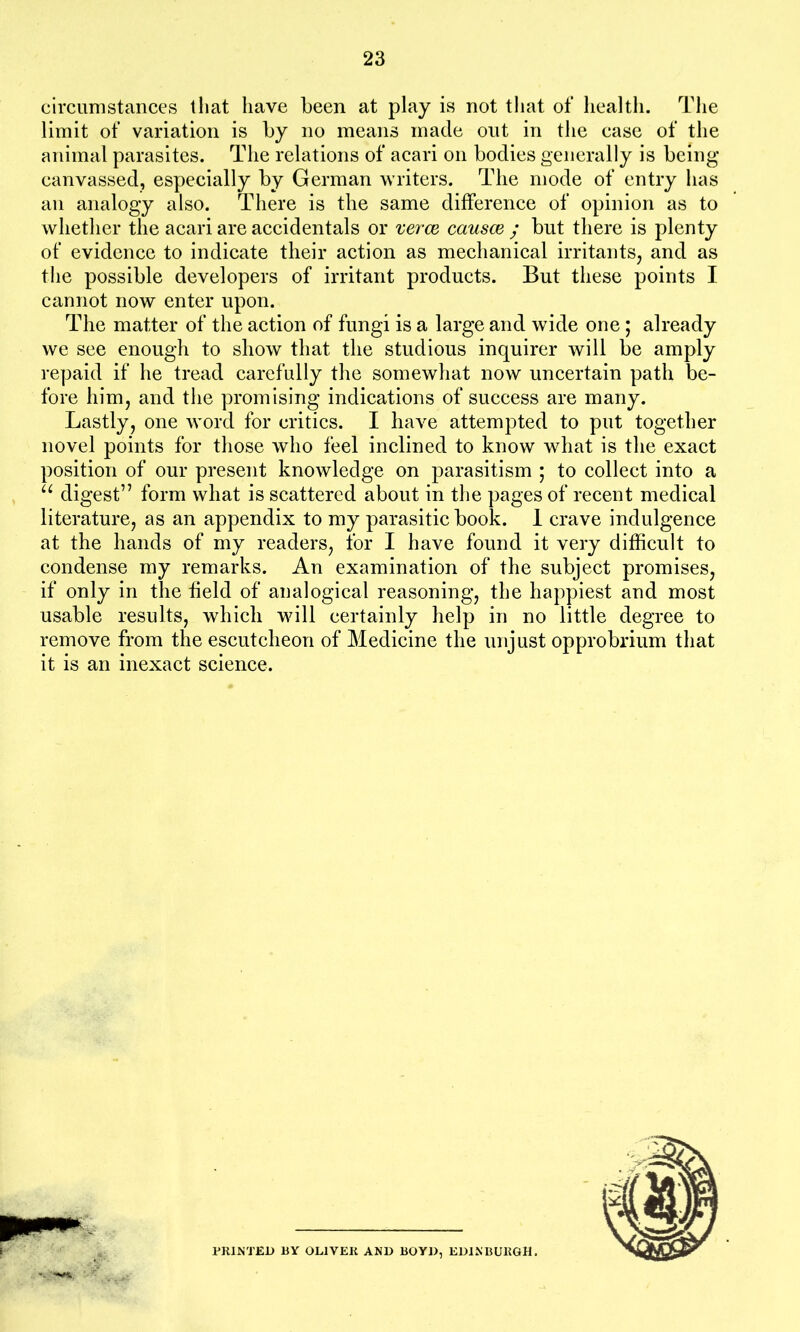 circumstances that have been at play is not that of health. The limit of variation is by no means made out in the case of the animal parasites. The relations of acari on bodies generally is being canvassed, especially by German writers. The mode of entry has an analogy also. There is the same difference of opinion as to whether the acari are accidentals or verce causce ; but there is plenty of evidence to indicate their action as mechanical irritants, and as the possible developers of irritant products. But these points I cannot now enter upon. The matter of the action of fungi is a large and wide one; already we see enough to show that the studious inquirer will be amply repaid if he tread carefully the somewhat now uncertain path be- fore him, and the promising indications of success are many. Lastly, one word for critics. I have attempted to put together novel points for those who feel inclined to know what is the exact position of our present knowledge on parasitism ; to collect into a u digest” form what is scattered about in the pages of recent medical literature, as an appendix to my parasitic book. 1 crave indulgence at the hands of my readers, for I have found it very difficult to condense my remarks. An examination of the subject promises, if only in the field of analogical reasoning, the happiest and most usable results, which will certainly help in no little degree to remove from the escutcheon of Medicine the unjust opprobrium that it is an inexact science. PRINTED BY OLIVER AND BOYD, EDINBURGH.