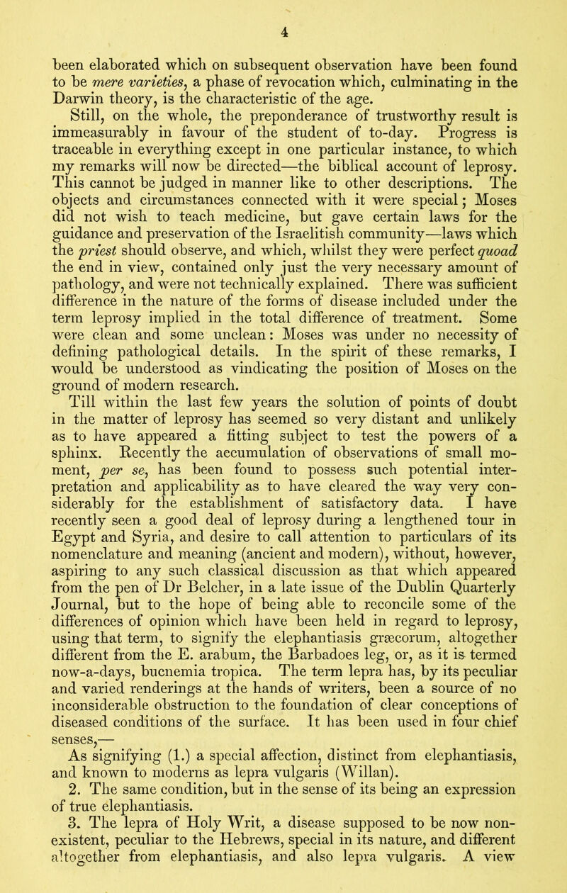 been elaborated which on subsequent observation have been found to be mere varieties, a phase of revocation which, culminating in the Darwin theory, is the characteristic of the age. Still, on the whole, the preponderance of trustworthy result is immeasurably in favour of the student of to-day. Progress is traceable in everything except in one particular instance, to which my remarks will now be directed—the biblical account of leprosy. This cannot be judged in manner like to other descriptions. The objects and circumstances connected with it were special; Moses did not wish to teach medicine, but gave certain laws for the guidance and preservation of the Israelitish community—laws which the 'priest should observe, and which, whilst they were perfect quoad the end in view, contained only just the very necessary amount of pathology, and were not technically explained. There was sufficient difference in the nature of the forms of disease included under the term leprosy implied in the total difference of treatment. Some were clean and some unclean: Moses was under no necessity of defining pathological details. In the spirit of these remarks, I would be understood as vindicating the position of Moses on the ground of modern research. Till within the last few years the solution of points of doubt in the matter of leprosy has seemed so very distant and unlikely as to have appeared a fitting subject to test the powers of a sphinx. Recently the accumulation of observations of small mo- ment, jper se, has been found to possess such potential inter- pretation and applicability as to have cleared the way very con- siderably for the establishment of satisfactory data. I have recently seen a good deal of leprosy during a lengthened tour in Egypt and Syria, and desire to call attention to particulars of its nomenclature and meaning (ancient and modern), without, however, aspiring to any such classical discussion as that which appeared from the pen of Dr Belcher, in a late issue of the Dublin Quarterly Journal, but to the hope of being able to reconcile some of the differences of opinion which have been held in regard to leprosy, using that term, to signify the elephantiasis grgecorum, altogether different from the E. arabum, the Barbadoes leg, or, as it is termed now-a-days, bucnemia tropica. The term lepra has, by its peculiar and varied renderings at the hands of writers, been a source of no inconsiderable obstruction to the foundation of clear conceptions of diseased conditions of the surface. It has been used in four chief senses,— As signifying (1.) a special affection, distinct from elephantiasis, and known to moderns as lepra vulgaris (Willan). 2. The same condition, but in the sense of its being an expression of true elephantiasis. 3. The lepra of Holy Writ, a disease supposed to be now non- existent, peculiar to the Hebrews, special in its nature, and different altogether from elephantiasis, and also lepra vulgaris. A view