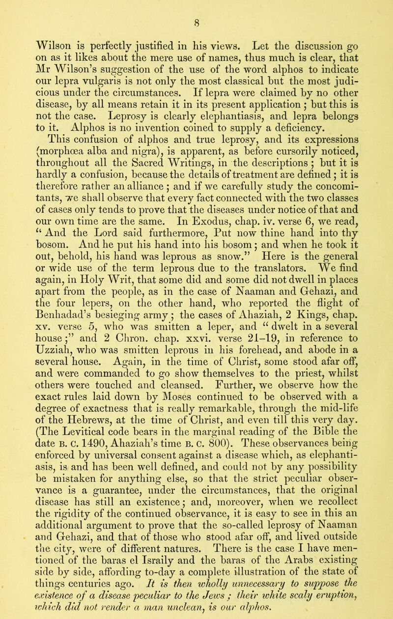 Wilson is perfectly justified in his views. Let the discussion go on as it likes about the mere use of names, thus much is clear, that Mr Wilson’s suggestion of the use of the word alphos to indicate our lepra vulgaris is not only the most classical but the most judi- cious under the circumstances. If lepra were claimed by no other disease, by all means retain it in its present application; but this is not the case. Leprosy is clearly elephantiasis, and lepra belongs to it. Alphos is no invention coined to supply a deficiency. This confusion of alphos and true leprosy, and its expressions (morphoea alba and nigra), is apparent, as before cursorily noticed, throughout all the Sacred Writings, in the descriptions ; but it is hardly a confusion, because the details of treatment are defined ; it is therefore rather an alliance ; and if we carefully study the concomi- tants, we shall observe that every fact connected with the two classes of cases only tends to prove that the diseases under notice of that and our own time are the same. In Exodus, chap. iv. verse 6, we read, u And the Lord said furthermore, Put now thine hand into thy bosom. And he put his hand into his bosom; and when he took it out, behold, his hand was leprous as snow.” Here is the general or wide use of the term leprous due to the translators. We find again, in Holy Writ, that some did and some did not dwell in places apart from the people, as in the case of Naaman and Gehazi, and the four lepers, on the other hand, who reported the flight of Benhadad’s besieging army ; the cases of Ahaziah, 2 Kings, chap, xv. verse 5, who was smitten a leper, and u dwelt in a several house and 2 Chron. chap. xxvi. verse 21-19, in reference to Uzziah, who was smitten leprous in his forehead, and abode in a several house. Again, in the time of Christ, some stood afar off, and were commanded to go show themselves to the priest, whilst others were touched and cleansed. Further, we observe how the exact rules laid down by Moses continued to be observed with a degree of exactness that is really remarkable, through the mid-life of the Hebrews, at the time of Christ, and even till this very day. (The Levitical code bears in the marginal reading of the Bible the date B. c. 1490, Ahaziah’s time B. c. 800). These observances being enforced by universal consent against a disease which, as elephanti- asis, is and has been well defined, and could not by any possibility be mistaken for anything else, so that the strict peculiar obser- vance is a guarantee, under the circumstances, that the original disease has still an existence; and, moreover, when we recollect the rigidity of the continued observance, it is easy to see in this an additional argument to prove that the so-called leprosy of Naaman and Gehazi, and that of those who stood afar off, and lived outside the city, were of different natures. There is the case I have men- tioned of the baras el Israily and the baras of the Arabs existing side by side, affording to-day a complete illustration of the state of things centuries ago. It is then wholly unnecessary to suppose the existence of a disease peculiar to the Jews ; their white scaly eruption, which did not render a man unclean, is our alphos.