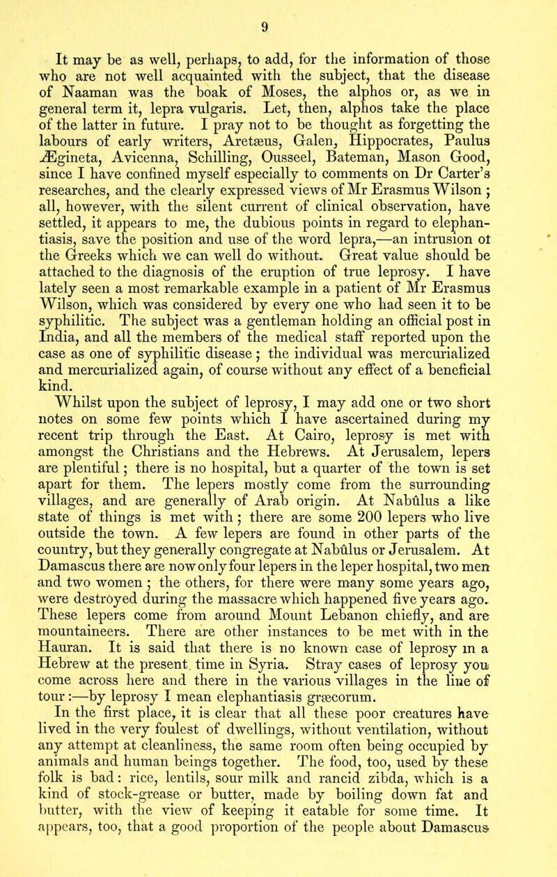 It may be as well, perhaps, to add, for the information of those who are not well acquainted with the subject, that the disease of Naaman was the boak of Moses, the alphos or, as we in general term it, lepra vulgaris. Let, then, alphos take the place of the latter in future. I pray not to be thought as forgetting the labours of early writers, Aretasus, Galen, Hippocrates, Paulus iEgineta, Avicenna, Schilling, Ousseel, Bateman, Mason Good, since I have confined myself especially to comments on Dr Carter’3 researches, and the clearly expressed views of Mr Erasmus Wilson ; all, however, with the silent current of clinical observation, have settled, it appears to me, the dubious points in regard to elephan- tiasis, save the position and use of the word lepra,—an intrusion ot the Greeks which we can well do without. Great value should be attached to the diagnosis of the eruption of true leprosy. I have lately seen a most remarkable example in a patient of Mr Erasmus Wilson, which was considered by every one who had seen it to be syphilitic. The subject was a gentleman holding an official post in India, and all the members of the medical staff reported upon the case as one of syphilitic disease; the individual was mercurialized and mercurialized again, of course without any effect of a beneficial kind. Whilst upon the subject of leprosy, I may add one or two short notes on some few points which I have ascertained during my recent trip through the East. At Cairo, leprosy is met with amongst the Christians and the Hebrews. At Jerusalem, lepers are plentiful; there is no hospital, but a quarter of the town is set apart for them. The lepers mostly come from the surrounding villages, and are generally of Arab origin. At Nabhlus a like state of things is met with; there are some 200 lepers who live outside the town. A few lepers are found in other parts of the country, but they generally congregate at Nabhlus or Jerusalem. At Damascus there are now only four lepers in the leper hospital, two men and two women ; the others, for there were many some years ago, were destroyed during the massacre which happened five years ago.. These lepers come from around Mount Lebanon chiefly, and are mountaineers. There are other instances to be met with in the Hauran. It is said that there is no known case of leprosy m a Hebrew at the present time in Syria. Stray cases of leprosy you come across here and there in the various villages in the line of tour:—by leprosy I mean elephantiasis grsecorum. In the first place, it is clear that all these poor creatures have lived in the very foulest of dwellings, without ventilation, without any attempt at cleanliness, the same room often being occupied by animals and human beings together. The food, too, used by these folk is bad: rice, lentils, sour milk and rancid zibda, which is a kind of stock-grease or butter, made by boiling down fat and butter, with the view of keeping it eatable for some time. It appears, too, that a good proportion of the people about Damascus