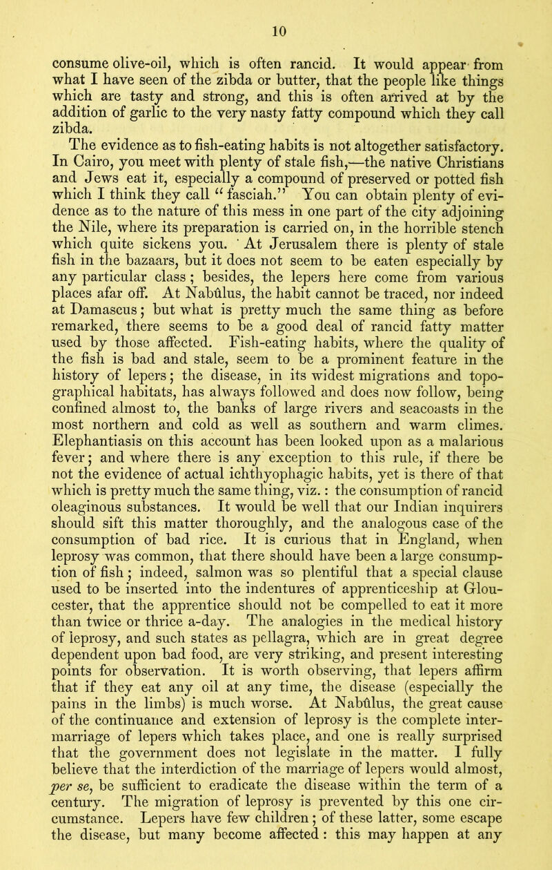 consume olive-oil, which is often rancid. It would appear from what I have seen of the zibda or butter, that the people like things which are tasty and strong, and this is often arrived at by the addition of garlic to the very nasty fatty compound which they call zibda. The evidence as to fish-eating habits is not altogether satisfactory. In Cairo, you meet with plenty of stale fish,—the native Christians and Jews eat it, especially a compound of preserved or potted fish which I think they call u fasciah.” You can obtain plenty of evi- dence as to the nature of this mess in one part of the city adjoining the Nile, where its preparation is carried on, in the horrible stench which quite sickens you. ' At Jerusalem there is plenty of stale fish in the bazaars, but it does not seem to be eaten especially by any particular class ; besides, the lepers here come from various places afar off. At Nabhlus, the habit cannot be traced, nor indeed at Damascus; but what is pretty much the same thing as before remarked, there seems to be a good deal of rancid fatty matter used by those affected. Fish-eating habits, where the quality of the fish is bad and stale, seem to be a prominent feature in the history of lepers; the disease, in its widest migrations and topo- graphical habitats, has always followed and does now follow, being confined almost to, the banks of large rivers and seacoasts in the most northern and cold as well as southern and warm climes. Elephantiasis on this account has been looked upon as a malarious fever; and where there is any exception to this rule, if there be not the evidence of actual ichthyophagic habits, yet is there of that which is pretty much the same thing, viz.: the consumption of rancid oleaginous substances. It would be well that our Indian inquirers should sift this matter thoroughly, and the analogous case of the consumption of bad rice. It is curious that in England, when leprosy was common, that there should have been a large consump- tion of fish; indeed, salmon was so plentiful that a special clause used to be inserted into the indentures of apprenticeship at Glou- cester, that the apprentice should not be compelled to eat it more than twice or thrice a-day. The analogies in the medical history of leprosy, and such states as pellagra, which are in great degree dependent upon bad food, are very striking, and present interesting points for observation. It is worth observing, that lepers affirm that if they eat any oil at any time, the disease (especially the pains in the limbs) is much worse. At Nabhlus, the great cause of the continuance and extension of leprosy is the complete inter- marriage of lepers which takes place, and one is really surprised that the government does not legislate in the matter. I fully believe that the interdiction of the marriage of lepers would almost, jper se, be sufficient to eradicate the disease within the term of a century. The migration of leprosy is prevented by this one cir- cumstance. Lepers have few children; of these latter, some escape the disease, but many become affected : this may happen at any