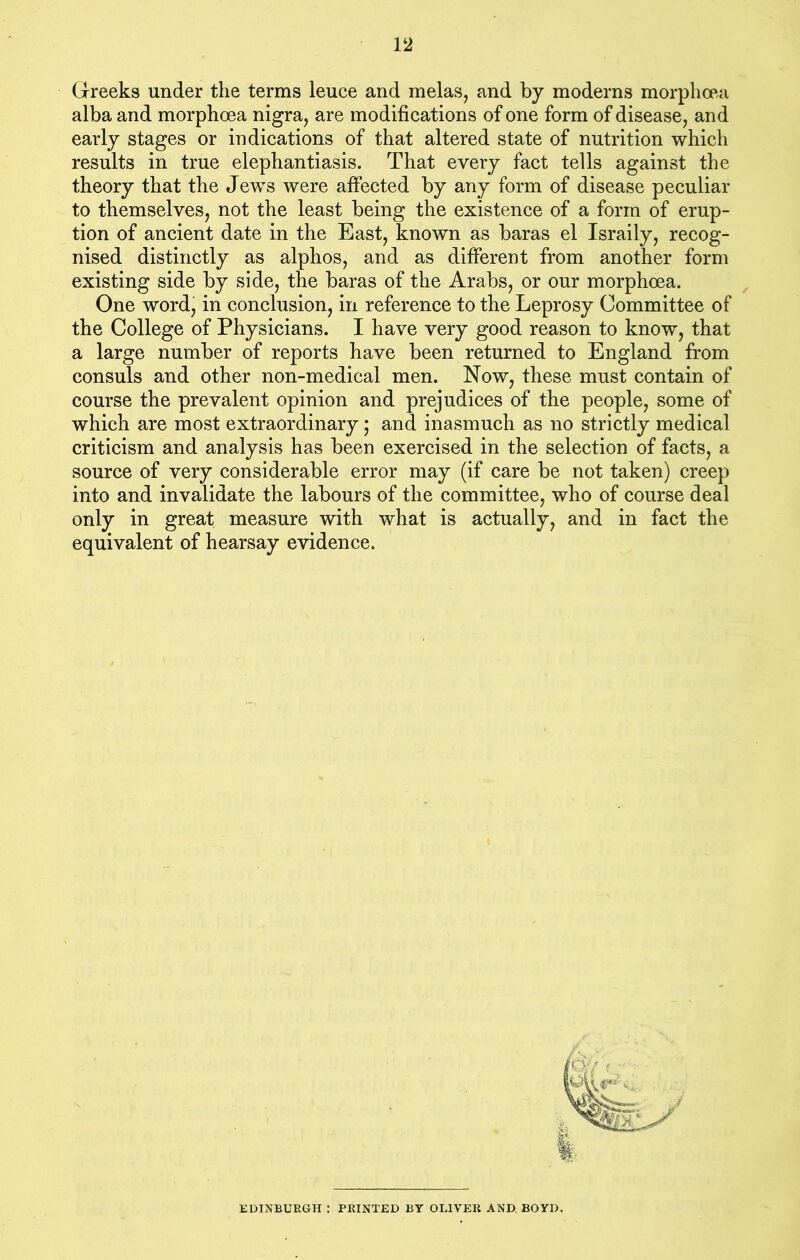 Greeks under the terms leuce and melas, and by moderns morplioea alba and morphcea nigra, are modifications of one form of disease, and early stages or indications of that altered state of nutrition which results in true elephantiasis. That every fact tells against the theory that the Jews were affected by any form of disease peculiar to themselves, not the least being the existence of a form of erup- tion of ancient date in the East, known as baras el Israily, recog- nised distinctly as alphos, and as different from another form existing side by side, the baras of the Arabs, or our morphoea. One word, in conclusion, in reference to the Leprosy Committee of the College of Physicians. I have very good reason to know, that a large number of reports have been returned to England from consuls and other non-medical men. Now, these must contain of course the prevalent opinion and prejudices of the people, some of which are most extraordinary; and inasmuch as no strictly medical criticism and analysis has been exercised in the selection of facts, a source of very considerable error may (if care be not taken) creep into and invalidate the labours of the committee, who of course deal only in great measure with what is actually, and in fact the equivalent of hearsay evidence. EDINBURGH : PRINTED BY OLIVER AND BOYD.