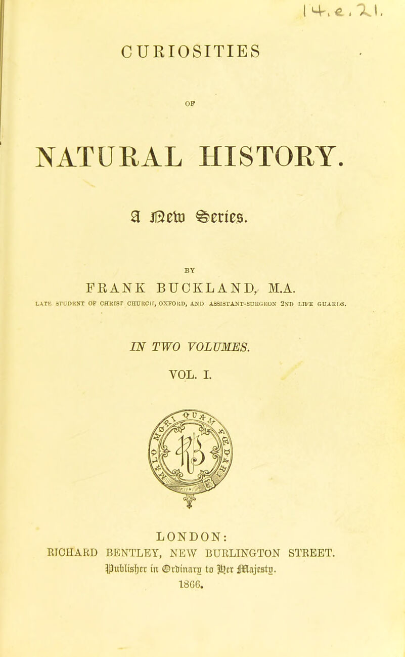 CURIOSITIES NATURAL HISTORY. a jSeto Series. BY FRANK BUCKLAND, M.A. LATK irUDBNT OF CHKIST CHURCH, OXFORD, AND ASSISrANT-SURC.KON 2ND LH-E GUARDS. IN TWO VOLUMES. VOL. I. LONDON: RICHARD BENTLEY, NEW BURLINGTON STREET, ^publisfjct in ©rbinarg to ilflajcstg. 1806.