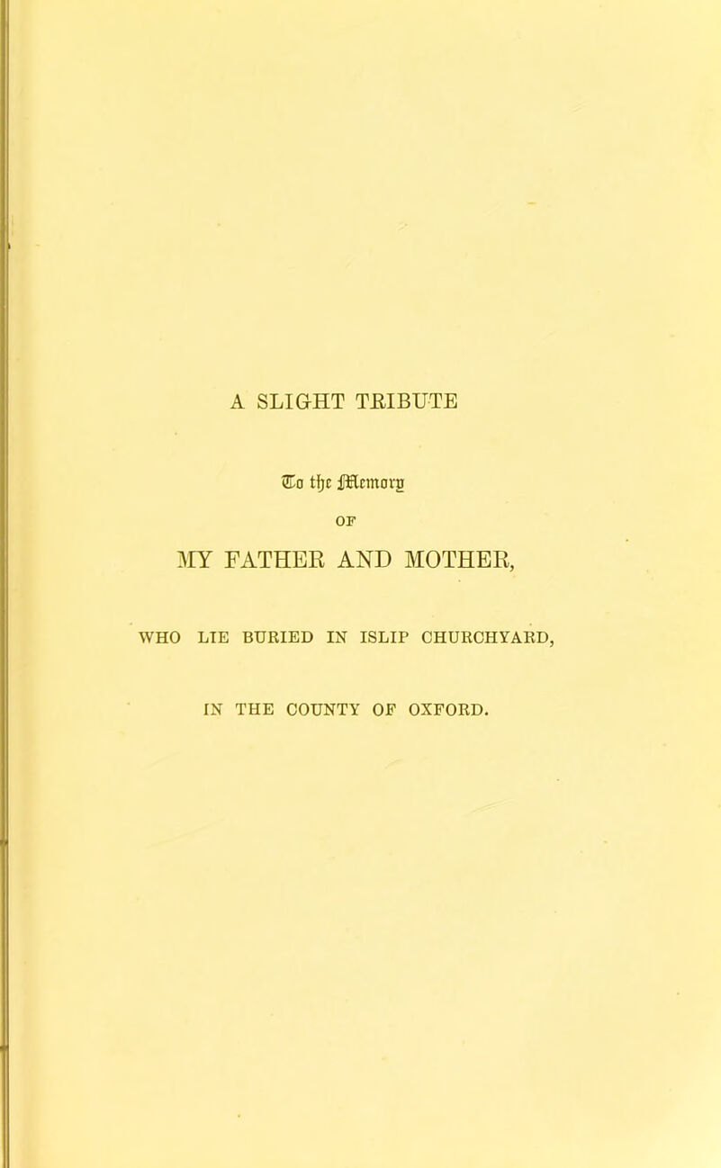 A SLIGHT TEIBUTE Eo tf)c fHcmorg OF MY FATHER AND MOTHER, WHO LIE BURIED IN ISLIP CHURCHYARD, IN THE COUNTY OF OXFORD,