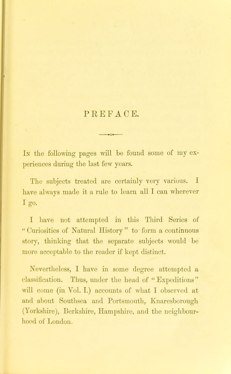 In the following pages will be found some of my ex- periences during the last few years. The subjects treated are certainly very various. I have always made it a rule to learn all I can wherever I go. I have not attempted in this Third Series of “Curiosities of Natural History” to form a continuous story, thinking tliat the separate subjects would be more acceptable to the reader if kept distinct. Nevertlieless, I have in some degree attempted a classification. Thus, under tlie head of “Expeditions” will come (in Vol. I.) accounts of what I observed at and about Southsea and Portsmouth, Knaresborough (Yorkshire), Berkshire, Tlampsliire, and the neighbour- hood of London.
