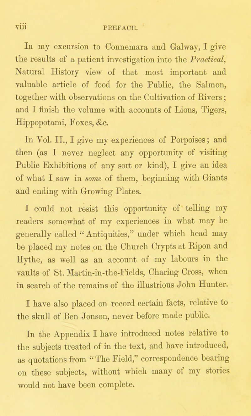 In my excursion to Connemara and Galway, I give tlie results of a patient investigation into tire Practical, Natural History view of that most important and valuable article of food for the Public, the Salmon, together with observations on the Cultivation of Eivers; and I finish the volume with accounts of Lions, Tigers, Hippopotami, Foxes, &c. In Vol. IT., I give my experiences of Porpoises; and then (as I never neglect any opportunity of visiting Public Exhibitions of any sort or kind), I give an idea of what I saw in some of them, beginning with Giants and ending with Growing Plates. I could not resist this opportunity of telling my readers somewhat of my experiences in what may be generally called “ Antiquities,” under which head may be placed my notes on the Church Crypts at Eipon and Hythe, as well as an account of my labours in the vaults of St. Martin-in-the-Fields, Charing Cross, when in search of the remains of the illustrious John Hunter. I have also placed on record certain facts, relative to the skull of Ben Jonson, never before made public. In the Appendix I have introduced notes relative to the subjects treated of in the text, and have introduced, as quotations from ‘‘ The Field,” correspondence bearing on these subjects, without which many of my stories would not have been complete.