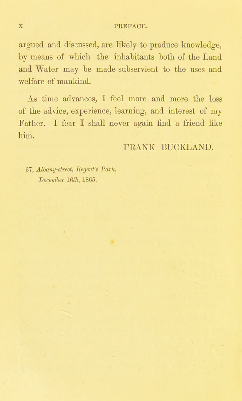 argued and discussed, are likely to produce knowledge, by means of which the inhabitants both of the Land and Water may be made subservient to the uses and welfare of mankind. As time advances, I feel more and more the loss of the advice, experience, learning, and interest of my Father. I fear I shall never again find a friend Hke him. FEANK BUCKLAND. 37, Alhany-street, Regent’s Park, December 16th, 1865.