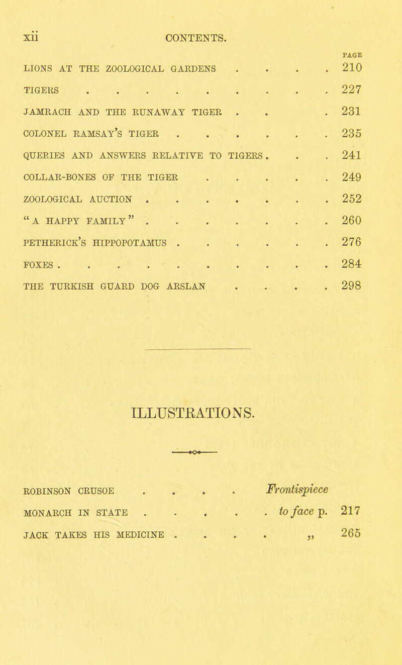 XU CONTENTS, LIONS AT THE ZOOLOGICAL GARDENS TIGERS JAMRACH AND THE EHNAWAT TIGER . COLONEL Ramsay’s tiger QUERIES AND ANSWERS RELATIVE TO TIGERS COLLAR-BONES OF THE TIGER ZOOLOGICAL AUCTION .... “A HAPPY family” .... petherice’s hippopotamus . FOXES ....... THE TURKISH GUARD DOG ARSLAN PAGE 210 227 231 235 241 249 252 260 276 284 298 ILLUSTKATIONS. ROBINSON CRUSOE • • Frontispiece MONARCH IN STATE • • . to face p. 217 JACK TAKES HIS MEDICINE . • 265