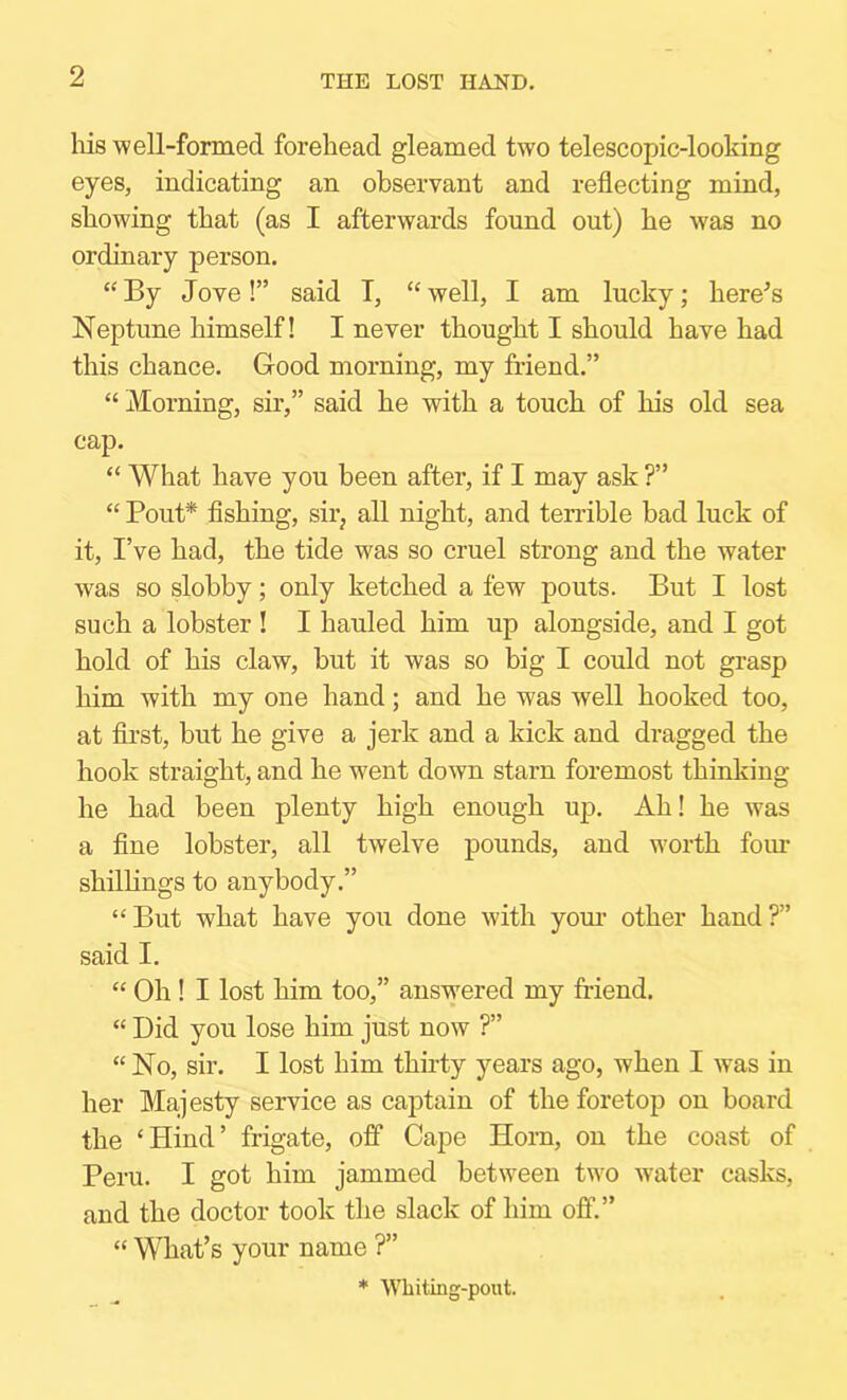 THE LOST HAND. his well-formed forehead gleamed two telescopic-looking eyes, indicating an observant and reflecting mind, showing that (as I afterwards found out) he was no ordinary person. “ By Jove!” said T, “ well, I am lucky; here^s Neptune himself! I never thought I should have had this chance. Good morning, my friend.” “ Morning, sir,” said he with a touch of his old sea cap. “ What have you been after, if I may ask ?” “ Pout* Ashing, sir, all night, and terrible bad luck of it, I’ve had, the tide was so cruel strong and the water was so slobby; only ketched a few pouts. But I lost such a lobster I I hauled him up alongside, and I got hold of his claw, but it was so big I could not grasp him with my one hand; and he was well hooked too, at first, but he give a jerk and a kick and dragged the hook straight, and he went down starn foremost thinking he had been plenty high enough up. Ah! he was a fine lobster, all twelve pounds, and worth fom* shillings to anybody.” “But what have you done with yom- other hand?” said I. “ Oh ! I lost him too,” answered my friend. “ Did you lose him just now ?” “ No, sir. I lost him thirty years ago, when I w^as in her Majesty service as cajstain of the foretop on board the ‘Hind’ frigate, off Cape Horn, on the coast of Peru. I got him jammed between two water casks, and the doctor took the slack of him off.” “ What’s your name ?” * Whiting-pout.