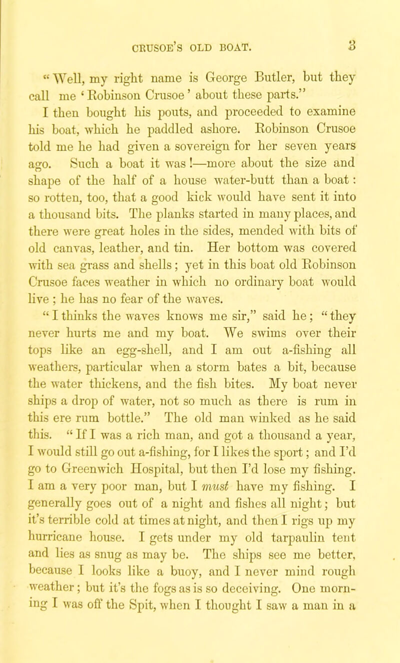 “ Well, my right name is George Butler, but they call me ‘ Kobinson Crusoe ’ about these parts.” I then bought his pouts, and proceeded to examine his boat, which he paddled ashore. Kobinson Crusoe told me he had given a sovereign for her seven years a£:o. Such a boat it was!—more about the size and shape of the half of a house water-butt than a boat; so rotten, too, that a good kick would have sent it into a thousand bits. The planks started in many places, and there were great holes in the sides, mended with bits of old canvas, leather, and tin. Her bottom was covered with sea gi’ass and shells; yet in this boat old Kobinson Crusoe faces weather in which no ordinary boat would live ; he has no fear of the waves. “ I thinks the waves knows me sir,” said he; “ they never hurts me and my boat. We swims over their tops like an egg-shell, and I am out a-fishing all weathers, particular when a storm bates a bit, because the water thickens, and the fish bites. My boat never ships a drop of water, not so much as there is rum in this ere rum bottle.” The old man winked as he said this. “ If I was a rich man, and got a thousand a year, I would still go out a-fishing, for I likes the sport; and I’d go to Greenwich Hospital, but then I’d lose my fishing. I am a very poor man, but I 7mi,st have my fishing. I generally goes out of a night and fishes all night; but it’s terrible cold at times at night, and then I rigs up my hurricane house. I gets under my old tarpaulin tent and lies as snug as may be. The ships see me better, because I looks like a buoy, and I never mind rough weather; but it’s the fogs as is so deceiving. One morn- ing I was off the Spit, when I thought I saw a man in a